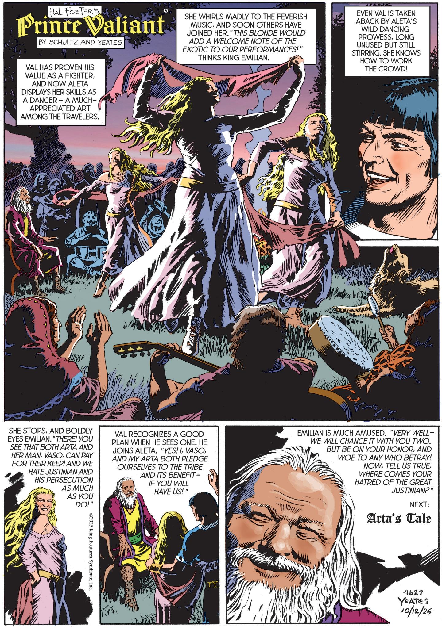 Hero OCR: HAL FOSTER'S Prince Valiant BY SCHULTZ AND YEATES SHE WHIRLS MADLY TO THE FEVERISH MUSICAND SOON OTHERS HAVE JOINED HER." THIS BLONDE WOULD ADD A WELCOME NOTE OF THE EXOTIC TO OUR PERFORMANCES!" THINKS KING EMILIAN. EVEN VAL IS TAKEN ABACK BY ALETA'S WILD DANCING PROWESSLONG UNUSED BUT STILL STIRRING. SHE KNOWS HOW TO WORK THE CROWD! VAL HAS PROVEN HIS VALUE AS A FIGHTERAND NOW ALETA DISPLAYS HER SKILLS AS A DANCER - A MUCH- APPRECIATED ART AMONG THE TRAVELERS. SHE STOPSAND BOLDLY EYES EMILIAN. "THERE! YOU SEE THAT BOTH ARTA AND HER MANCAN PAY FOR THEIR KEEP! AND WE HATE JUSTINIAN AND HIS PERSECUTION AS MUCH AS YOU DO!" VAL RECOGNIZES A GOOD PLAN WHEN HE SEES ONE. HE JOINS ALETA. "YES! IAND MY ARTA BOTH PLEDGE OURSELVES TO THE TRIBE AND ITS BENEFIT- IF YOU WILL HAVE US!" EMILIAN IS MUCH AMUSED. "VERY WELL- WE WILL CHANCE IT WITH YOU TWO. BUT BE ON YOUR HONORAND WOE TO ANY WHO BETRAY! NOWWHERE COMES YOUR HATRED OF THE GREAT JUSTINIAN?" NEXT: Arta's Tale ©2025 King Features SyndicateInc. 4627 YEATES 10/12/25 HAL FOSTER'S Prince Valiant BY SCHULTZ AND YEATES SHE WHIRLS MADLY TO THE FEVERISH MUSICAND SOON OTHERS HAVE JOINED HER . " THIS BLONDE WOULD ADD A WELCOME NOTE OF THE EXOTIC TO OUR PERFORMANCES ! " THINKS KING EMILIAN . EVEN VAL IS TAKEN ABACK BY ALETA'S WILD DANCING PROWESSLONG UNUSED BUT STILL STIRRING . SHE KNOWS HOW TO WORK THE CROWD ! VAL HAS PROVEN HIS VALUE AS A FIGHTERAND NOW ALETA DISPLAYS HER SKILLS AS A DANCER - A MUCH- APPRECIATED ART AMONG THE TRAVELERS . SHE STOPSAND BOLDLY EYES EMILIAN . " THERE ! YOU SEE THAT BOTH ARTA AND HER MANCAN PAY FOR THEIR KEEP ! AND WE HATE JUSTINIAN AND HIS PERSECUTION AS MUCH AS YOU DO ! " VAL RECOGNIZES A GOOD PLAN WHEN HE SEES ONE . HE JOINS ALETA . " YES ! IAND MY ARTA BOTH PLEDGE OURSELVES TO THE TRIBE AND ITS BENEFIT- IF YOU WILL HAVE US ! " EMILIAN IS MUCH AMUSED . " VERY WELL- WE WILL CHANCE IT WITH YOU TWO . BUT BE ON YOUR HONORAND WOE TO ANY WHO BETRAY ! NOWTELL US TRUEWHERE COMES YOUR HATRED OF THE GREAT JUSTINIAN ? " NEXT : Arta's Tale © 2025 King Features SyndicateInc. 4627 YEATES 10/12/25