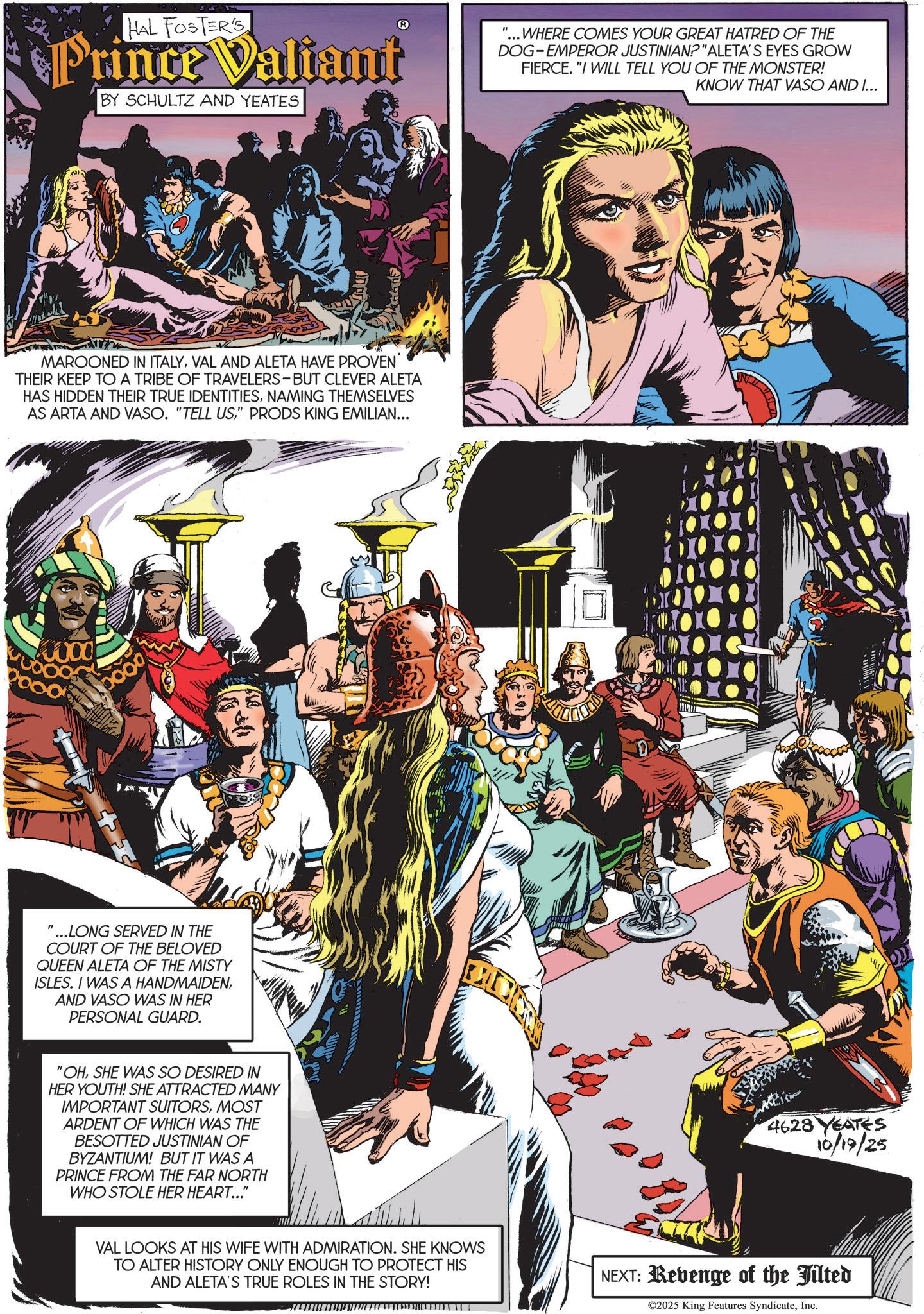 Publication OCR: HAL FOSTER'S Prince Valiant BY SCHULTZ AND YEATES "...WHERE COMES YOUR GREAT HATRED OF THE DOG-EMPEROR JUSTINIAN?"ALETA'S EYES GROW FIERCE. "I WILL TELL YOU OF THE MONSTER! KNOW THAT VASO AND I... MAROONED IN ITALYVAL AND ALETA HAVE PROVEN THEIR KEEP TO A TRIBE OF TRAVELERS-BUT CLEVER ALETA HAS HIDDEN THEIR TRUE IDENTITIESNAMING THEMSELVES AS ARTA AND VASO. "TELL US" PRODS KING EMILIAN... 0000 boog ...LONG SERVED IN THE COURT OF THE BELOVED QUEEN ALETA OF THE MISTY ISLES. I WAS A HANDMAIDENAND VASO WAS IN HER PERSONAL GUARD. "OHSHE WAS SO DESIRED IN HER YOUTH! SHE ATTRACTED MANY IMPORTANT SUITORSMOST ARDENT OF WHICH WAS THE BESOTTED JUSTINIAN OF BYZANTIUM! BUT IT WAS A PRINCE FROM THE FAR NORTH WHO STOLE HER HEART..." 4628 YEATES 10/19/25 VAL LOOKS AT HIS WIFE WITH ADMIRATION. SHE KNOWS TO ALTER HISTORY ONLY ENOUGH TO PROTECT HIS AND ALETA'S TRUE ROLES IN THE STORY! NEXT: Revenge of the Jilted ©2025 King Features SyndicateInc. HAL FOSTER'S Prince Valiant BY SCHULTZ AND YEATES " ... WHERE COMES YOUR GREAT HATRED OF THE DOG - EMPEROR JUSTINIAN ? " ALETA'S EYES GROW FIERCE . " I WILL TELL YOU OF THE MONSTER ! KNOW THAT VASO AND I ... MAROONED IN ITALYVAL AND ALETA HAVE PROVEN THEIR KEEP TO A TRIBE OF TRAVELERS - BUT CLEVER ALETA HAS HIDDEN THEIR TRUE IDENTITIESNAMING THEMSELVES AS ARTA AND VASO . " TELL US" PRODS KING EMILIAN ... 0000 boog ... LONG SERVED IN THE COURT OF THE BELOVED QUEEN ALETA OF THE MISTY ISLES . I WAS A HANDMAIDENAND VASO WAS IN HER PERSONAL GUARD . " OHSHE WAS SO DESIRED IN HER YOUTH ! SHE ATTRACTED MANY IMPORTANT SUITORSMOST ARDENT OF WHICH WAS THE BESOTTED JUSTINIAN OF BYZANTIUM ! BUT IT WAS A PRINCE FROM THE FAR NORTH WHO STOLE HER HEART ... " 4628 YEATES 10/19/25 VAL LOOKS AT HIS WIFE WITH ADMIRATION . SHE KNOWS TO ALTER HISTORY ONLY ENOUGH TO PROTECT HIS AND ALETA'S TRUE ROLES IN THE STORY ! NEXT : Revenge of the Jilted © 2025 King Features Syndicate