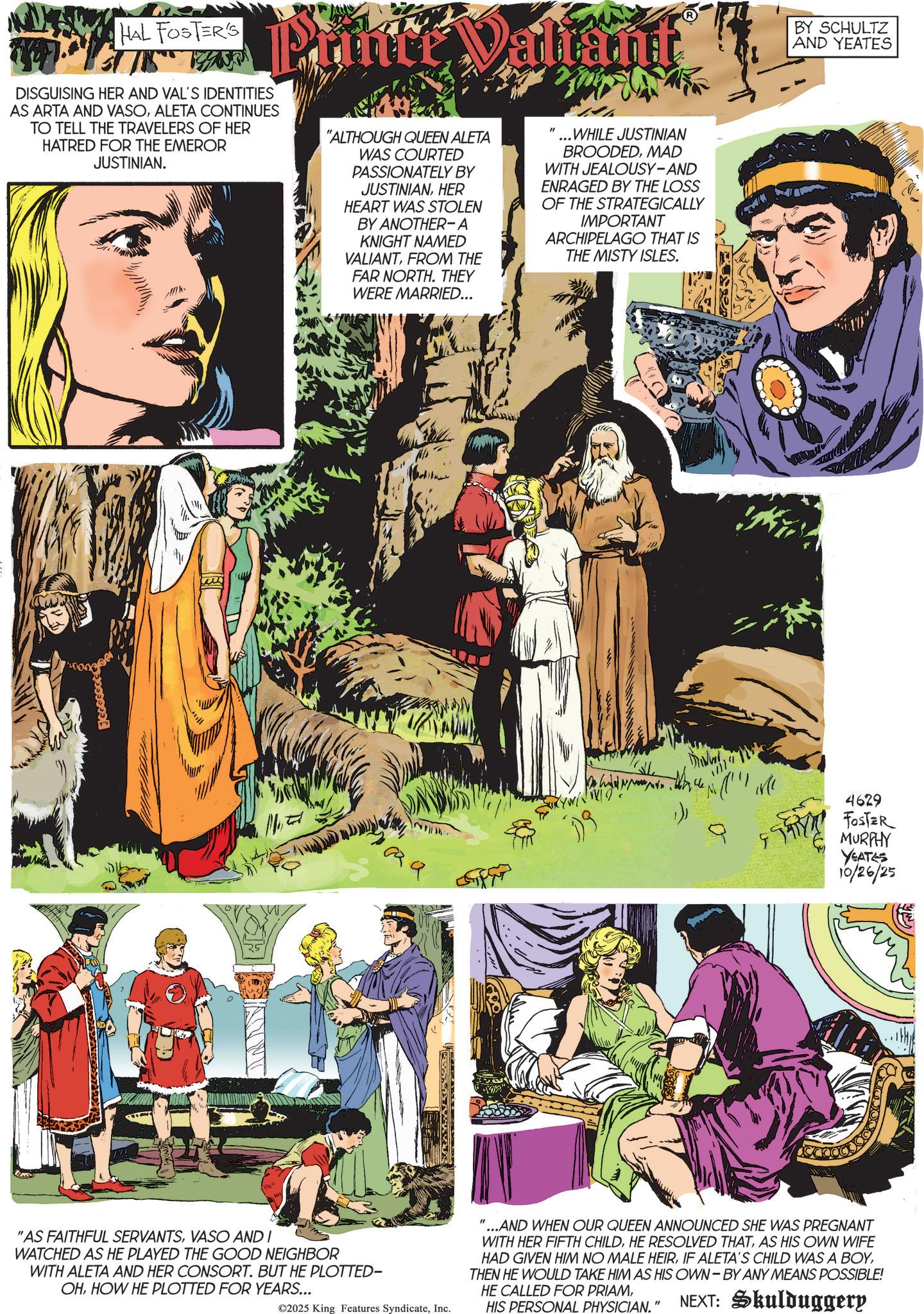 Comics OCR: HAL FOSTER'S DISGUISING HER AND VAL'S IDENTITIES AS ARTA AND VASOALETA CONTINUES TO TELL THE TRAVELERS OF HER HATRED FOR THE EMEROR JUSTINIAN. "ALTHOUGH QUEEN ALETA WAS COURTED PASSIONATELY BY JUSTINIANHER HEART WAS STOLEN BY ANOTHER-A KNIGHT NAMED VALIANTFROM THE FAR NORTH. THEY WERE MARRIED... " ...WHILE JUSTINIAN BROODEDMAD WITH JEALOUSY-AND ENRAGED BY THE LOSS OF THE STRATEGICALLY IMPORTANT ARCHIPELAGO THAT IS THE MISTY ISLES. "AS FAITHFUL SERVANTSVASO AND I WATCHED AS HE PLAYED THE GOOD NEIGHBOR WITH ALETA AND HER CONSORT. BUT HE PLOTTED- OHHOW HE PLOTTED FOR YEARS... 9 ? ©2025 King Features SyndicateInc. BY SCHULTZ AND YEATES 19 4629 FOSTER MURPHY YEATES 10/26/25 "...AND WHEN OUR QUEEN ANNOUNCED SHE WAS PREGNANT WITH HER FIFTH CHILDAS HIS OWN WIFE HAD GIVEN HIM NO MALE HEIRTHEN HE WOULD TAKE HIM AS HIS OWN-BY ANY MEANS POSSIBLE! HE CALLED FOR PRIAMHIS PERSONAL PHYSICIAN." NEXT: Skulduggery HAL FOSTER'S DISGUISING HER AND VAL'S IDENTITIES AS ARTA AND VASOALETA CONTINUES TO TELL THE TRAVELERS OF HER HATRED FOR THE EMEROR JUSTINIAN . " ALTHOUGH QUEEN ALETA WAS COURTED PASSIONATELY BY JUSTINIANHER HEART WAS STOLEN BY ANOTHER - A KNIGHT NAMED VALIANTFROM THE FAR NORTH . THEY WERE MARRIED ... " ... WHILE JUSTINIAN BROODEDMAD WITH JEALOUSY - AND ENRAGED BY THE LOSS OF THE STRATEGICALLY IMPORTANT ARCHIPELAGO THAT IS THE MISTY ISLES . " AS FAITHFUL SERVANTSVASO AND I WATCHED AS HE PLAYED THE GOOD NEIGHBOR WITH ALETA AND HER CONSORT . BUT HE PLOTTED- OHHOW HE PLOTTED FOR YEARS ... 9 ? © 2025 King Features SyndicateInc. BY SCHULTZ AND YEATES 19 4629 FOSTER MURPHY YEATES 10/26/25 " ... AND WHEN OUR QUEEN ANNOUNCED SHE WAS PREGNANT WITH HER FIFTH CHILDHE RESOLVED THATAS HIS OWN WIFE HAD GIVEN HIM NO MALE HEIRIF ALETA'S CHILD WAS A BOYTHEN HE WOULD TAKE HIM AS HIS OWN - BY ANY MEANS POSSIBLE ! HE CALLED FOR PRIAMHIS PERSONAL PHYSICIAN . " NEXT : Skulduggery
