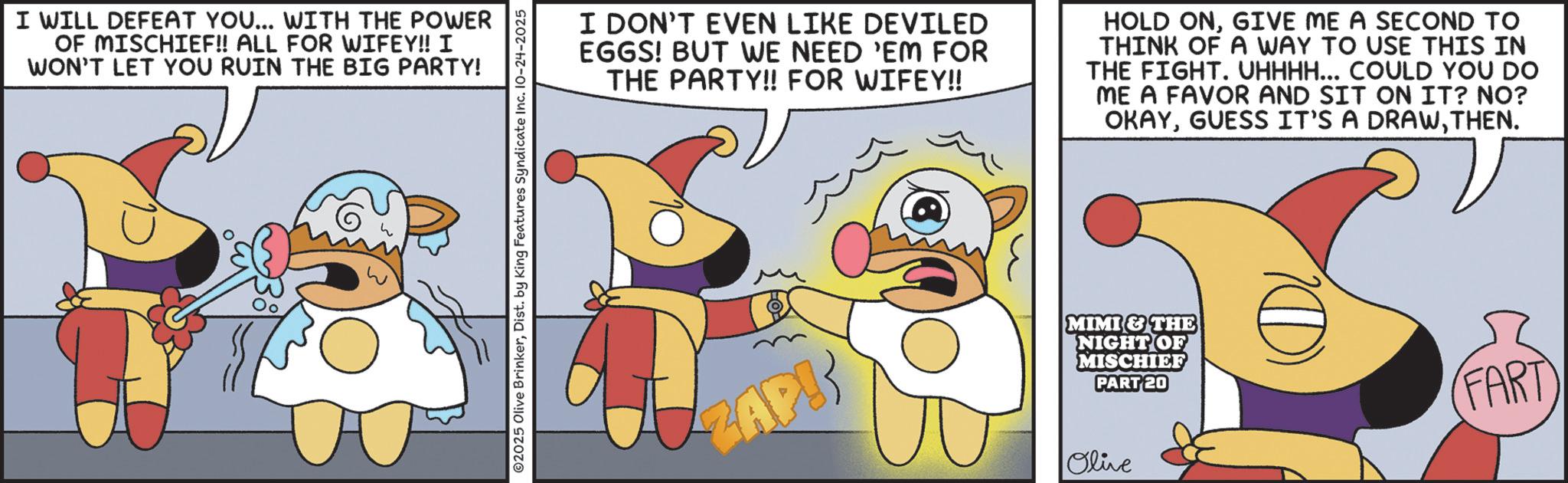 Publication OCR: I WILL DEFEAT YOU... WITH THE POWER OF MISCHIEF!! ALL FOR WIFEY!! I WON'T LET YOU RUIN THE BIG PARTY! ©2025 Olive BrinkerDist. by King Features Syndicate Inc. 10-24-2025 I DON'T EVEN LIKE DEVILED EGGS! BUT WE NEED 'EM FOR THE PARTY!! FOR WIFEY!! HOLD ONGIVE ME A SECOND TO THINK OF A WAY TO USE THIS IN THE FIGHT. UHHHH... COULD YOU DO ME A FAVOR AND SIT ON IT? NO? OKAYTHEN. ZAP! MIMI & THE NIGHT OF MISCHIEF PART 20 Olive FART I WILL DEFEAT YOU ... WITH THE POWER OF MISCHIEF !! ALL FOR WIFEY !! I WON'T LET YOU RUIN THE BIG PARTY ! © 2025 Olive BrinkerDist . by King Features Syndicate Inc. 10-24-2025 I DON'T EVEN LIKE DEVILED EGGS ! BUT WE NEED ' EM FOR THE PARTY !! FOR WIFEY !! HOLD ONGIVE ME A SECOND TO THINK OF A WAY TO USE THIS IN THE FIGHT . UHHHH ... COULD YOU DO ME A FAVOR AND SIT ON IT ? NO ? OKAYGUESS IT'S A DRAWTHEN . ZAP ! MIMI & THE NIGHT OF MISCHIEF PART 20 Olive FART