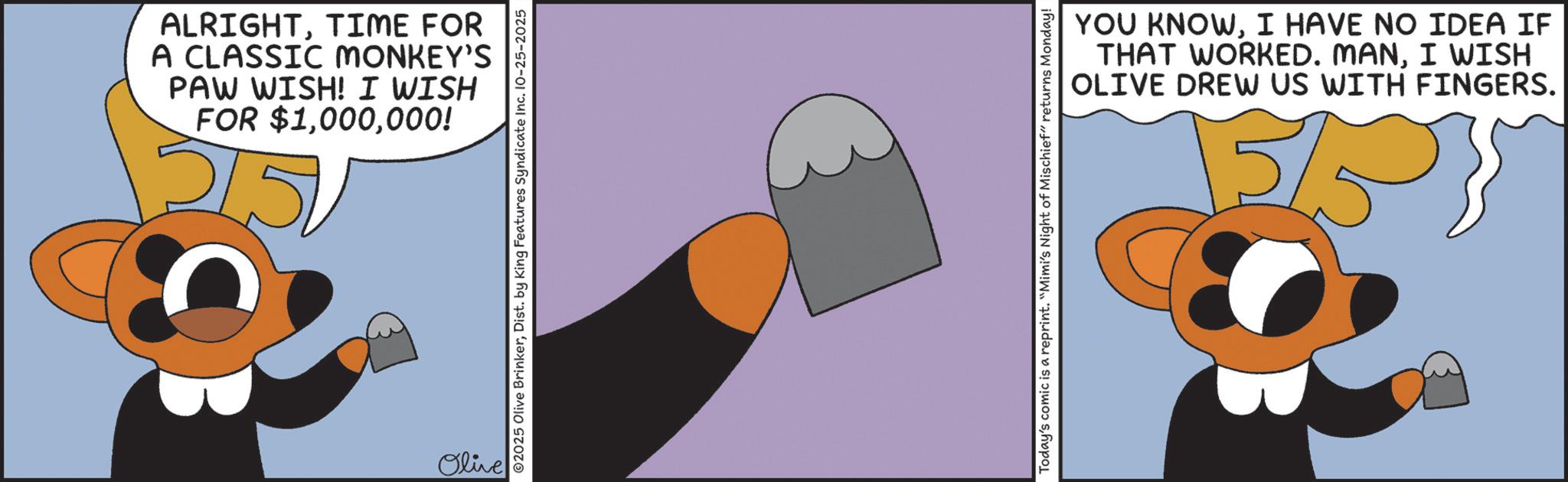 Clip art OCR: ALRIGHTTIME FOR A CLASSIC MONKEY'S PAW WISH! I WISH FOR $1000! 2150 Olive ©2025 Olive BrinkerDist. by King Features Syndicate Inc. 10-25-2025 Today's comic is a reprint. "Mimi's Night of Mischief" returns Monday! YOU KNOWI HAVE NO IDEA IF THAT WORKED. MANI WISH OLIVE DREW US WITH FINGERS. 55 ALRIGHTTIME FOR A CLASSIC MONKEY'S PAW WISH ! I WISH FOR $ 1000 ! 2150 Olive © 2025 Olive BrinkerDist . by King Features Syndicate Inc. 10-25-2025 Today's comic is a reprint . " Mimi's Night of Mischief " returns Monday ! YOU KNOWI HAVE NO IDEA IF THAT WORKED . MANI WISH OLIVE DREW US WITH FINGERS . 55