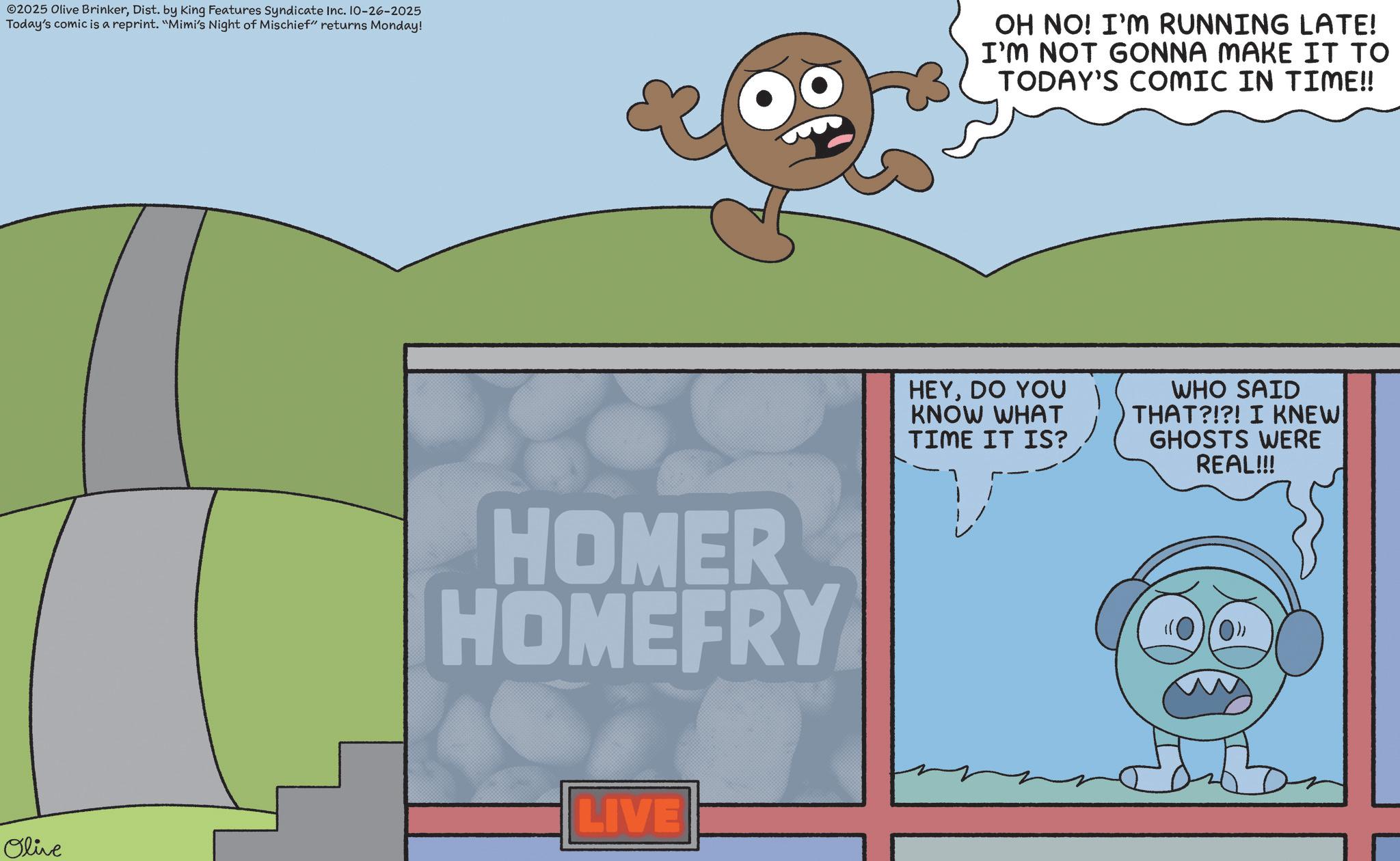 Fiction OCR: ©2025 Olive BrinkerDist. by King Features Syndicate Inc. 10-26-2025 Today's comic is a reprint. "Mimi's Night of Mischief" returns Monday! OH NO! I'M RUNNING LATE! I'M NOT GONNA MAKE IT TO TODAY'S COMIC IN TIME!! HOMER HOMEFRY LIVE Olive HEYDO YOU KNOW WHAT TIME IT IS? WHO SAID THAT?!?! I KNEW GHOSTS WERE REAL!!! © 2025 Olive BrinkerDist . by King Features Syndicate Inc. 10-26-2025 Today's comic is a reprint . " Mimi's Night of Mischief " returns Monday ! OH NO ! I'M RUNNING LATE ! I'M NOT GONNA MAKE IT TO TODAY'S COMIC IN TIME !! HOMER HOMEFRY LIVE Olive HEYDO YOU KNOW WHAT TIME IT IS ? WHO SAID THAT ? ! ? ! I KNEW GHOSTS WERE REAL !!!