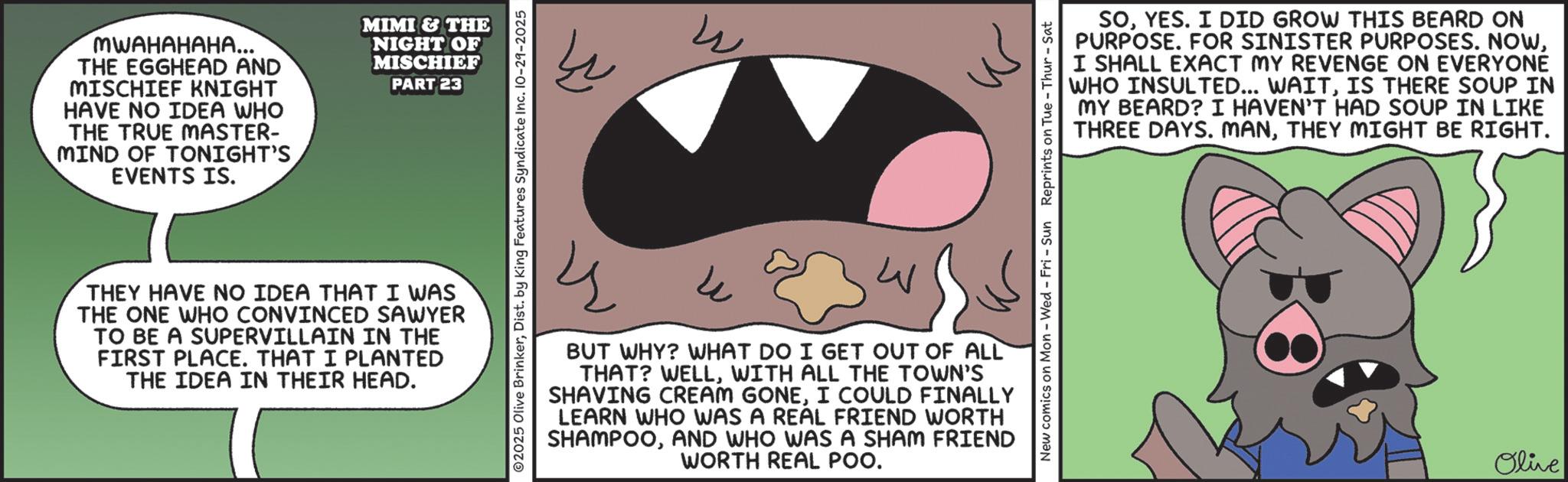 Fictional character OCR: MWAHAHAHA... THE EGGHEAD AND MISCHIEF KNIGHT HAVE NO IDEA WHO THE TRUE MASTER- MIND OF TONIGHT'S EVENTS IS. MIMI & THE NIGHT OF MISCHIEF PART 23 ©2025 Olive BrinkerDist. by King Features Syndicate Inc. 10-29-2025 THEY HAVE NO IDEA THAT I WAS THE ONE WHO CONVINCED SAWYER TO BE A SUPERVILLAIN IN THE FIRST PLACE. THAT I PLANTED THE IDEA IN THEIR HEAD. SOYES. I DID GROW THIS BEARD ON PURPOSE. FOR SINISTER PURPOSES. NOWI SHALL EXACT MY REVENGE ON EVERYONE WHO INSULTED... WAITIS THERE SOUP IN MY BEARD? I HAVEN'T HAD SOUP IN LIKE THREE DAYS. MANTHEY MIGHT BE RIGHT. New comics on Mon - Wed - Fri - Sun Reprints on Tue-Thur - Sat 4 ? W BUT WHY? WHAT DO I GET OUT OF ALL THAT? WELLWITH ALL THE TOWN'S SHAVING CREAM GONEI COULD FINALLY LEARN WHO WAS A REAL FRIEND WORTH SHAMPOOAND WHO WAS A SHAM FRIEND WORTH REAL POO. Olive MWAHAHAHA ... THE EGGHEAD AND MISCHIEF KNIGHT HAVE NO IDEA WHO THE TRUE MASTER- MIND OF TONIGHT'S EVENTS IS . MIMI & THE NIGHT OF MISCHIEF PART 23 © 2025 Olive BrinkerDist . by King Features Syndicate Inc. 10-29-2025 THEY HAVE NO IDEA THAT I WAS THE ONE WHO CONVINCED SAWYER TO BE A SUPERVILLAIN IN THE FIRST PLACE . THAT I PLANTED THE IDEA IN THEIR HEAD . SOYES . I DID GROW THIS BEARD ON PURPOSE . FOR SINISTER PURPOSES . NOWI SHALL EXACT MY REVENGE ON EVERYONE WHO INSULTED ... WAITIS THERE SOUP IN MY BEARD ? I HAVEN'T HAD SOUP IN LIKE THREE DAYS . MANTHEY MIGHT BE RIGHT . New comics on Mon - Wed - Fri - Sun Reprints on Tue - Thur - Sat 4 ? W BUT WHY ? WHAT DO I GET OUT OF ALL THAT ? WELLWITH ALL THE TOWN'S SHAVING CREAM GONEI COULD FINALLY LEARN WHO WAS A REAL FRIEND WORTH SHAMPOOAND WHO WAS A SHAM FRIEND WORTH REAL POO . Olive