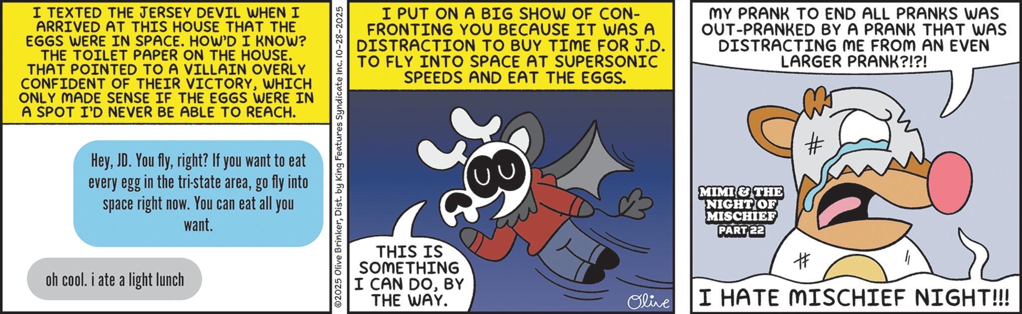 Comics OCR: I TEXTED THE JERSEY DEVIL WHEN I ARRIVED AT THIS HOUSE THAT THE EGGS WERE IN SPACE. HOW'D I KNOW? THE TOILET PAPER ON THE HOUSE. THAT POINTED TO A VILLAIN OVERLY CONFIDENT OF THEIR VICTORYWHICH ONLY MADE SENSE IF THE EGGS WERE IN A SPOT I'D NEVER BE ABLE TO REACH. Heyright? If you want to eat every egg in the tri-state areago fly into space right now. You can eat all you want. oh cool. i ate a light lunch ©2025 Olive BrinkerDist. by King Features Syndicate Inc. 10-28-2025 I PUT ON A BIG SHOW OF CON- FRONTING YOU BECAUSE IT WAS A DISTRACTION TO BUY TIME FOR J.D. TO FLY INTO SPACE AT SUPERSONIC SPEEDS AND EAT THE EGGS. MY PRANK TO END ALL PRANKS WAS OUT-PRANKED BY A PRANK THAT WAS DISTRACTING ME FROM AN EVEN LARGER PRANK?!?! 28 THIS IS SOMETHING I CAN DOBY THE WAY. Olive MIMI & THE NIGHT OF MISCHIEF PART 22 # I HATE MISCHIEF NIGHT!!! I TEXTED THE JERSEY DEVIL WHEN I ARRIVED AT THIS HOUSE THAT THE EGGS WERE IN SPACE . HOW'D I KNOW ? THE TOILET PAPER ON THE HOUSE . THAT POINTED TO A VILLAIN OVERLY CONFIDENT OF THEIR VICTORYWHICH ONLY MADE SENSE IF THE EGGS WERE IN A SPOT I'D NEVER BE ABLE TO REACH . HeyJD . You flyright ? If you want to eat every egg in the tri - state areago fly into space right now . You can eat all you want . oh cool . i ate a light lunch © 2025 Olive BrinkerDist . by King Features Syndicate Inc. 10-28-2025 I PUT ON A BIG SHOW OF CON- FRONTING YOU BECAUSE IT WAS A DISTRACTION TO BUY TIME FOR J.D. TO FLY INTO SPACE AT SUPERSONIC SPEEDS AND EAT THE EGGS . MY PRANK TO END ALL PRANKS WAS OUT - PRANKED BY A PRANK THAT WAS DISTRACTING ME FROM AN EVEN LARGER PRANK ? ! ? ! 28 THIS IS SOMETHING I CAN DOBY THE WAY . Olive MIMI & THE NIGHT OF MISCHIEF PART 22 # I HATE MISCHIEF NIGHT !!!
