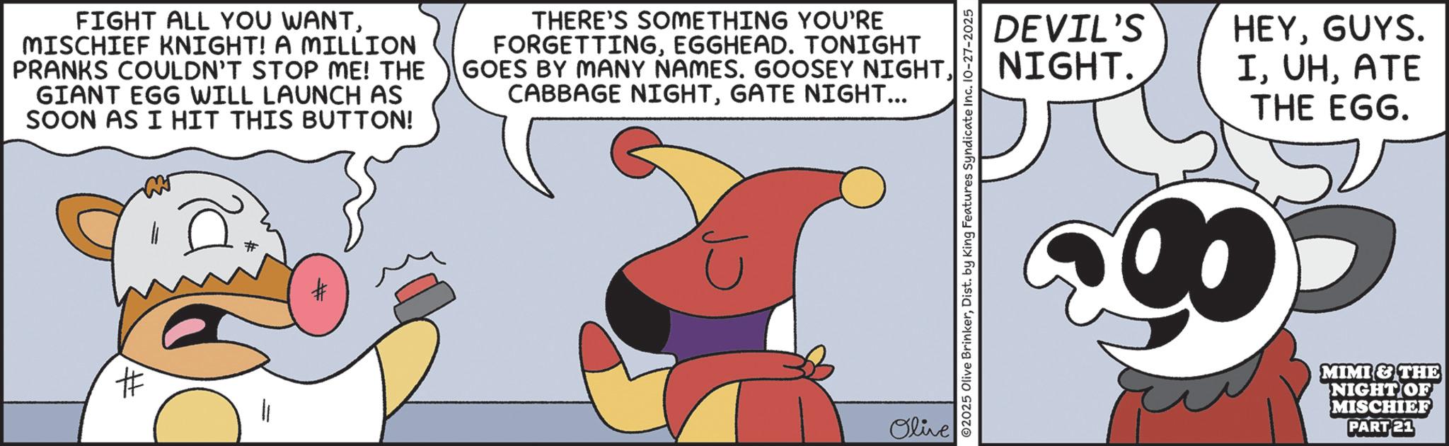 Publication OCR: FIGHT ALL YOU WANTMISCHIEF KNIGHT! A MILLION PRANKS COULDN'T STOP ME! THE GIANT EGG WILL LAUNCH AS SOON AS I HIT THIS BUTTON! THERE'S SOMETHING YOU'RE FORGETTINGEGGHEAD. TONIGHT GOES BY MANY NAMES. GOOSEY NIGHTGATE NIGHT... # # Olive 02025 Olive BrinkerDist. by King Features Syndicate Inc. 10-27-2025 DEVIL'S NIGHT. HEYGUYS. IATE THE EGG. 90- MIMI & THE NIGHT OF MISCHIEF PART 21 FIGHT ALL YOU WANTMISCHIEF KNIGHT ! A MILLION PRANKS COULDN'T STOP ME ! THE GIANT EGG WILL LAUNCH AS SOON AS I HIT THIS BUTTON ! THERE'S SOMETHING YOU'RE FORGETTINGEGGHEAD . TONIGHT GOES BY MANY NAMES . GOOSEY NIGHTCABBAGE NIGHTGATE NIGHT ... # # Olive 02025 Olive BrinkerDist . by King Features Syndicate Inc. 10-27-2025 DEVIL'S NIGHT . HEYGUYS . IATE THE EGG . 90- MIMI & THE NIGHT OF MISCHIEF PART 21