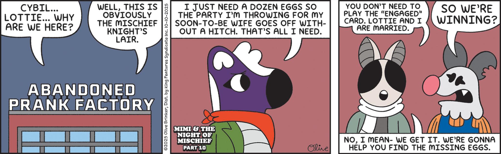 Fiction OCR: CYBIL... LOTTIE... WHY ARE WE HERE? WELLTHIS IS OBVIOUSLY THE MISCHIEF KNIGHT'S LAIR. ABANDONED PRANK FACTORY ©2025 Olive BrinkerDist. by King Features Syndicate Inc. 10-10-2025 I JUST NEED A DOZEN EGGS SO THE PARTY I'M THROWING FOR MY SOON-TO-BE WIFE GOES OFF WITH- OUT A HITCH. THAT'S ALL I NEED. YOU DON'T NEED TO PLAY THE "ENGAGED" CARD. LOTTIE AND I ARE MARRIED. SO WE'RE WINNING? MIMI & THE NIGHT OF MISCHIEF PART 10 Olive NOI MEAN- WE GET IT. WE'RE GONNA HELP YOU FIND THE MISSING EGGS. CYBIL ... LOTTIE ... WHY ARE WE HERE ? WELLTHIS IS OBVIOUSLY THE MISCHIEF KNIGHT'S LAIR . ABANDONED PRANK FACTORY © 2025 Olive BrinkerDist . by King Features Syndicate Inc. 10-10-2025 I JUST NEED A DOZEN EGGS SO THE PARTY I'M THROWING FOR MY SOON - TO - BE WIFE GOES OFF WITH- OUT A HITCH . THAT'S ALL I NEED . YOU DON'T NEED TO PLAY THE " ENGAGED " CARD . LOTTIE AND I ARE MARRIED . SO WE'RE WINNING ? MIMI & THE NIGHT OF MISCHIEF PART 10 Olive NOI MEAN- WE GET IT . WE'RE GONNA HELP YOU FIND THE MISSING EGGS .
