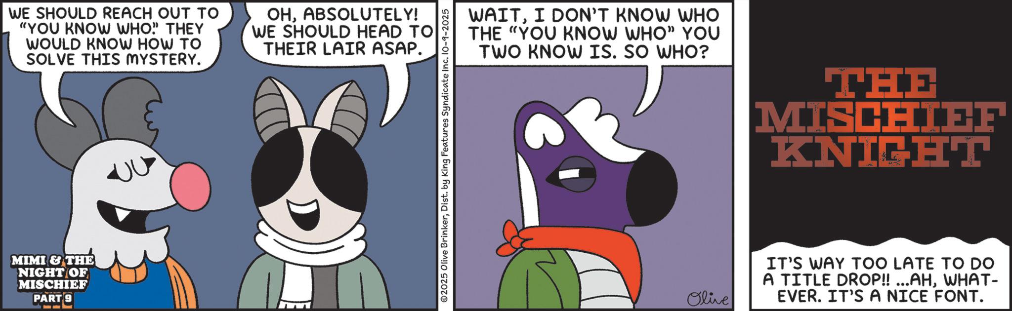 Fiction OCR: WE SHOULD REACH OUT TO "YOU KNOW WHO" THEY WOULD KNOW HOW TO SOLVE THIS MYSTERY. OHABSOLUTELY! WE SHOULD HEAD TO THEIR LAIR ASAP. MIMI & THE NIGHT OF MISCHIEF PART 9 ©2025 Olive BrinkerDist. by King Features Syndicate Inc. 10-9-2025 WAITI DON'T KNOW WHO THE "YOU KNOW WHO" YOU TWO KNOW IS. SO WHO? THE MISCHIEF KNIGHT Olive IT'S WAY TOO LATE TO DO A TITLE DROP!! ...AHWHAT- EVER. IT'S A NICE FONT. WE SHOULD REACH OUT TO " YOU KNOW WHO " THEY WOULD KNOW HOW TO SOLVE THIS MYSTERY . OHABSOLUTELY ! WE SHOULD HEAD TO THEIR LAIR ASAP . MIMI & THE NIGHT OF MISCHIEF PART 9 © 2025 Olive BrinkerDist . by King Features Syndicate Inc. 10-9-2025 WAITI DON'T KNOW WHO THE " YOU KNOW WHO " YOU TWO KNOW IS . SO WHO ? THE MISCHIEF KNIGHT Olive IT'S WAY TOO LATE TO DO A TITLE DROP !! ... AHWHAT- EVER . IT'S A NICE FONT .
