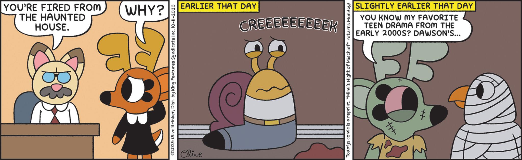 Fiction OCR: YOU'RE FIRED FROM THE HAUNTED HOUSE. WHY? B ©2025 Olive BrinkerDist. by King Features Syndicate Inc. 10-11-2025 Olive EARLIER THAT DAY CREEEEEEEEEK SLIGHTLY EARLIER THAT DAY YOU KNOW MY FAVORITE TEEN DRAMA FROM THE EARLY 2000S? DAWSON'S... 33 Todays comic is a reprint. "Mimi's Night of Mischief" returns Monday! ++ YOU'RE FIRED FROM THE HAUNTED HOUSE . WHY ? B © 2025 Olive BrinkerDist . by King Features Syndicate Inc. 10-11-2025 Olive EARLIER THAT DAY CREEEEEEEEEK SLIGHTLY EARLIER THAT DAY YOU KNOW MY FAVORITE TEEN DRAMA FROM THE EARLY 2000S ? DAWSON'S ... 33 Todays comic is a reprint . " Mimi's Night of Mischief " returns Monday ! ++