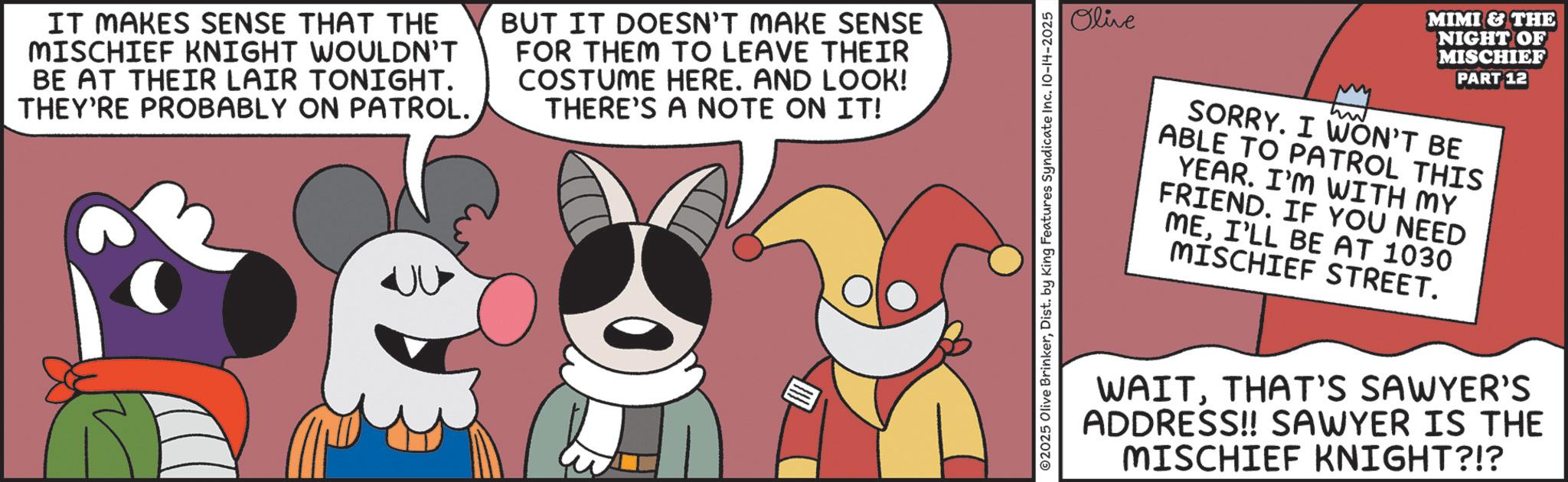 Humour OCR: IT MAKES SENSE THAT THE MISCHIEF KNIGHT WOULDN'T BE AT THEIR LAIR TONIGHT. THEY'RE PROBABLY ON PATROL. BUT IT DOESN'T MAKE SENSE FOR THEM TO LEAVE THEIR COSTUME HERE. AND LOOK! THERE'S A NOTE ON IT! ??? Olive ©2025 Olive BrinkerDist. by King Features Syndicate Inc. 10-14-2025 MIMI & THE NIGHT OF MISCHIEF PART 12 SORRY. I WON'T BE ABLE TO PATROL THIS YEAR. I'M WITH MY FRIEND. IF YOU NEED MEI'LL BE AT 1030 MISCHIEF STREET. WAITTHAT'S SAWYER'S ADDRESS!! SAWYER IS THE MISCHIEF KNIGHT?!? IT MAKES SENSE THAT THE MISCHIEF KNIGHT WOULDN'T BE AT THEIR LAIR TONIGHT . THEY'RE PROBABLY ON PATROL . BUT IT DOESN'T MAKE SENSE FOR THEM TO LEAVE THEIR COSTUME HERE . AND LOOK ! THERE'S A NOTE ON IT ! ??? Olive © 2025 Olive BrinkerDist . by King Features Syndicate Inc. 10-14-2025 MIMI & THE NIGHT OF MISCHIEF PART 12 SORRY . I WON'T BE ABLE TO PATROL THIS YEAR . I'M WITH MY FRIEND . IF YOU NEED MEI'LL BE AT 1030 MISCHIEF STREET . WAITTHAT'S SAWYER'S ADDRESS !! SAWYER IS THE MISCHIEF KNIGHT ? ! ?