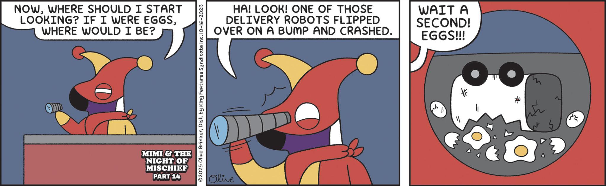Graphic design OCR: NOWWHERE SHOULD I START LOOKING? IF I WERE EGGSWHERE WOULD I BE? MIMI & THE NIGHT OF MISCHIEF PART 14 ©2025 Olive BrinkerDist. by King Features Syndicate Inc. 10-16-2025 Olive HA! LOOK! ONE OF THOSE DELIVERY ROBOTS FLIPPED OVER ON A BUMP AND CRASHED. WAIT A SECOND! EGGS!!! ???? NOWWHERE SHOULD I START LOOKING ? IF I WERE EGGSWHERE WOULD I BE ? MIMI & THE NIGHT OF MISCHIEF PART 14 © 2025 Olive BrinkerDist . by King Features Syndicate Inc. 10-16-2025 Olive HA ! LOOK ! ONE OF THOSE DELIVERY ROBOTS FLIPPED OVER ON A BUMP AND CRASHED . WAIT A SECOND ! EGGS !!! ????