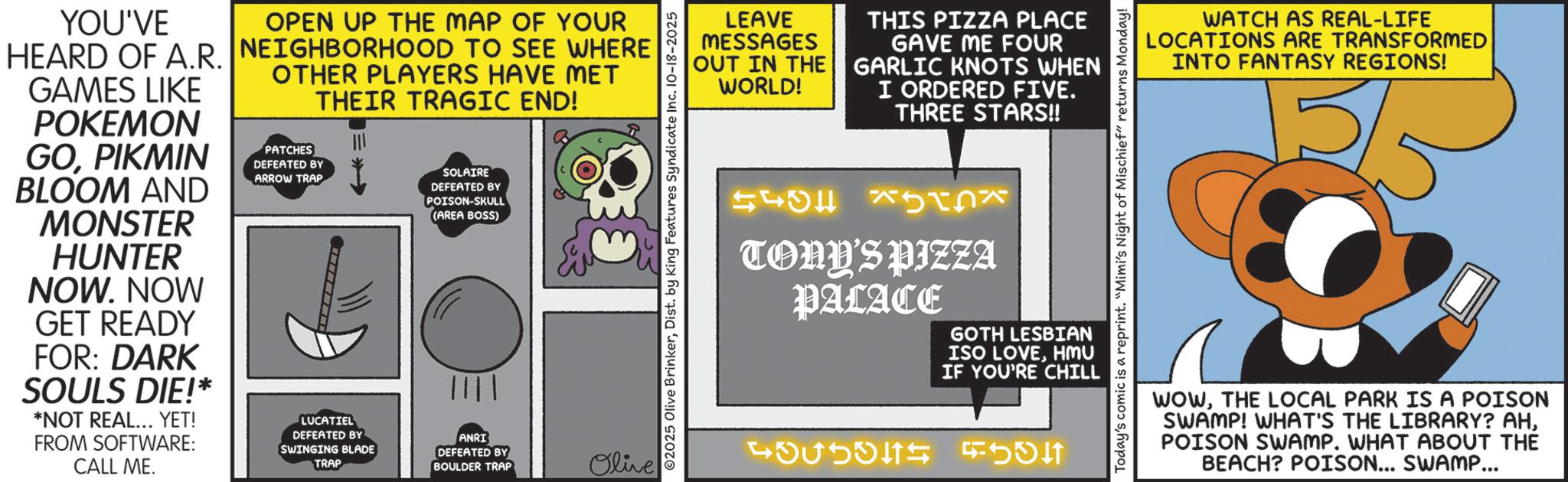 Fiction OCR: YOU'VE HEARD OF A.R. GAMES LIKE POKEMON GOPIKMIN BLOOM AND MONSTER HUNTER NOW. NOW GET READY FOR: DARK SOULS DIE!* *NOT REAL... YET! FROM SOFTWARE: CALL ME. OPEN UP THE MAP OF YOUR NEIGHBORHOOD TO SEE WHERE OTHER PLAYERS HAVE MET THEIR TRAGIC END! PATCHES DEFEATED BY ARROW TRAP LUCATIEL SOLAIRE DEFEATED BY POISON-SKULL (AREA BOSS) ANRI DEFEATED BY SWINGING BLADE TRAP DEFEATED BY BOULDER TRAP Olive LEAVE MESSAGES OUT IN THE WORLD! THIS PIZZA PLACE GAVE ME FOUR GARLIC KNOTS WHEN I ORDERED FIVE. THREE STARS!! ©2025 Olive BrinkerDist. by King Features Syndicate Inc. 10-18-2025 543 TONY'S PIZZA PALACE GOTH LESBIAN ISO LOVEHMU IF YOU'RE CHILL 4375345 Today's comic is a reprint. "Mimi's Night of Mischief" returns Monday! WATCH AS REAL-LIFE LOCATIONS ARE TRANSFORMED INTO FANTASY REGIONS! WOWTHE LOCAL PARK IS A POISON SWAMP! WHAT'S THE LIBRARY? AHPOISON SWAMP. WHAT ABOUT THE BEACH? POISON... SWAMP... YOU'VE HEARD OF A.R. GAMES LIKE POKEMON GOPIKMIN BLOOM AND MONSTER HUNTER NOW . NOW GET READY FOR : DARK SOULS DIE ! * * NOT REAL ... YET ! FROM SOFTWARE : CALL ME . OPEN UP THE MAP OF YOUR NEIGHBORHOOD TO SEE WHERE OTHER PLAYERS HAVE MET THEIR TRAGIC END ! PATCHES DEFEATED BY ARROW TRAP LUCATIEL SOLAIRE DEFEATED BY POISON - SKULL ( AREA BOSS ) ANRI DEFEATED BY SWINGING BLADE TRAP DEFEATED BY BOULDER TRAP Olive LEAVE MESSAGES OUT IN THE WORLD ! THIS PIZZA PLACE GAVE ME FOUR GARLIC KNOTS WHEN I ORDERED FIVE . THREE STARS !! © 2025 Olive BrinkerDist . by King Features Syndicate Inc. 10-18-2025 543 TONY'S PIZZA PALACE GOTH LESBIAN ISO LOVEHMU IF YOU'RE CHILL 4375345 Today's comic is a reprint . " Mimi's Night of Mischief " returns Monday ! WATCH AS REAL - LIFE LOCATIONS ARE TRANSFORMED INTO FANTASY REGIONS ! WOWTHE LOCAL PARK IS A POISON SWAMP ! WHAT'S THE LIBRARY ? AHPOISON SWAMP . WHAT ABOUT THE BEACH ? POISON ... SWAMP ...