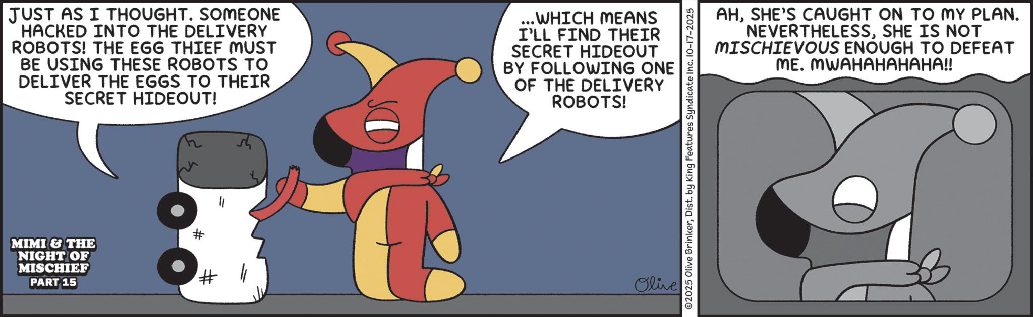 Graphics OCR: JUST AS I THOUGHT. SOMEONE HACKED INTO THE DELIVERY ROBOTS! THE EGG THIEF MUST BE USING THESE ROBOTS TO DELIVER THE EGGS TO THEIR SECRET HIDEOUT! ...WHICH MEANS I'LL FIND THEIR SECRET HIDEOUT BY FOLLOWING ONE OF THE DELIVERY ROBOTS! MIMI & THE NIGHT OF MISCHIEF PART 15 # # // Olive ©2025 Olive BrinkerDist. by King Features Syndicate Inc. 10-17-2025 AHSHE'S CAUGHT ON TO MY PLAN. NEVERTHELESSSHE IS NOT MISCHIEVOUS ENOUGH TO DEFEAT ME. MWAHAHAHAHA!! JUST AS I THOUGHT . SOMEONE HACKED INTO THE DELIVERY ROBOTS ! THE EGG THIEF MUST BE USING THESE ROBOTS TO DELIVER THE EGGS TO THEIR SECRET HIDEOUT ! ... WHICH MEANS I'LL FIND THEIR SECRET HIDEOUT BY FOLLOWING ONE OF THE DELIVERY ROBOTS ! MIMI & THE NIGHT OF MISCHIEF PART 15 # # // Olive © 2025 Olive BrinkerDist . by King Features Syndicate Inc. 10-17-2025 AHSHE'S CAUGHT ON TO MY PLAN . NEVERTHELESSSHE IS NOT MISCHIEVOUS ENOUGH TO DEFEAT ME . MWAHAHAHAHA !!