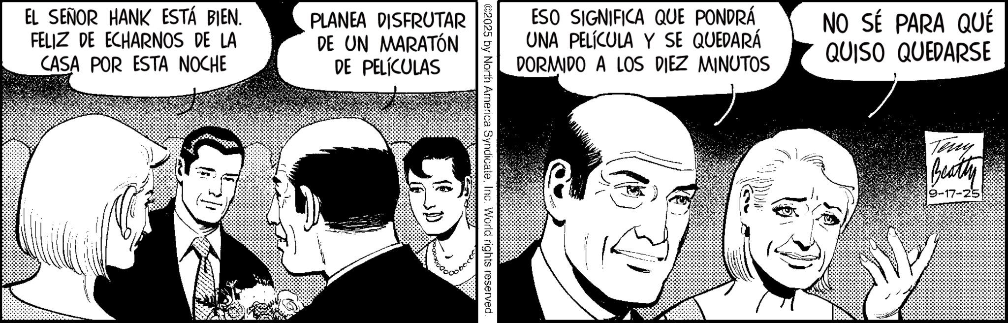 Animation OCR: EL SEÑOR HANK ESTÁ BIEN. FELIZ DE ECHARNOS DE LA CASA POR ESTA NOCHE PLANEA DISFRUTAR DE UN MARATÓN DE PELÍCULAS ESO SIGNIFICA QUE PONDRÁ UNA PELÍCULA Y SE QUEDARÁ DORMIDO A LOS DIEZ MINUTOS NO SÉ PARA QUÉ QUISO QUEDARSE ©2025 by North America SyndicateInc. World rights reserved. Teny Beatty 17-25 EL SEÑOR HANK ESTÁ BIEN . FELIZ DE ECHARNOS DE LA CASA POR ESTA NOCHE PLANEA DISFRUTAR DE UN MARATÓN DE PELÍCULAS ESO SIGNIFICA QUE PONDRÁ UNA PELÍCULA Y SE QUEDARÁ DORMIDO A LOS DIEZ MINUTOS NO SÉ PARA QUÉ QUISO QUEDARSE © 2025 by North America SyndicateInc. World rights reserved . Teny Beatty 17-25