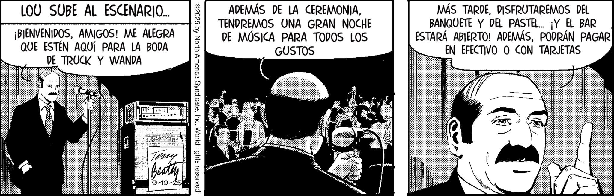Fictional character Faces (2) OCR: LOU SUBE AL ESCENARIO... ¡BIENVENIDOSAMIGOS! ME ALEGRA QUE ESTÉN AQUÍ PARA LA BODA DE TRUCK Y WANDA ADEMÁS DE LA CEREMONIATENDREMOS UNA GRAN NOCHE DE MÚSICA PARA TODOS LOS GUSTOS MÁS TARDEDISFRUTAREMOS DEL BANQUETE Y DEL PASTEL... ¡Y EL BAR ESTARÁ ABIERTO! ADEMÁSPODRÁN PAGAR EN EFECTIVO O CON TARJETAS ©2025 by North America SyndicateInc. World rights reserved. Teny Beatty 9-19-25 LOU SUBE AL ESCENARIO ... ¡ BIENVENIDOSAMIGOS ! ME ALEGRA QUE ESTÉN AQUÍ PARA LA BODA DE TRUCK Y WANDA ADEMÁS DE LA CEREMONIATENDREMOS UNA GRAN NOCHE DE MÚSICA PARA TODOS LOS GUSTOS MÁS TARDEDISFRUTAREMOS DEL BANQUETE Y DEL PASTEL ... ¡ Y EL BAR ESTARÁ ABIERTO ! ADEMÁSPODRÁN PAGAR EN EFECTIVO O CON TARJETAS © 2025 by North America SyndicateInc. World rights reserved . Teny Beatty 9-19-25
