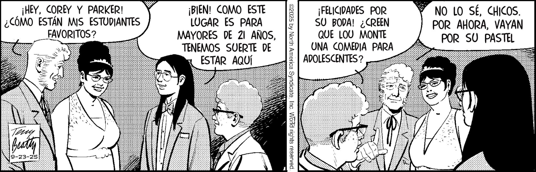Animation OCR: ¡HEYCOREY Y PARKER! ¿¿CÓMO ESTÁN MIS ESTUDIANTES FAVORITOS? ¡BIEN! COMO ESTE LUGAR ES PARA MAYORES DE 21 AÑOSTENEMOS SUERTE DE ESTAR AQUÍ Terry Beatty 9-23-25 ¡FELICIDADES POR SU BODA! ¿CREEN QUE LOU MONTE UNA COMEDIA PARA ADOLESCENTES? NO LO SÉCHICOS. POR AHORAVAYAN POR SU PASTEL ©2025 by North America SyndicateInc. World rights reserved. ¡ HEYCOREY Y PARKER ! ¿ ¿ CÓMO ESTÁN MIS ESTUDIANTES FAVORITOS ? ¡ BIEN ! COMO ESTE LUGAR ES PARA MAYORES DE 21 AÑOSTENEMOS SUERTE DE ESTAR AQUÍ Terry Beatty 9-23-25 ¡ FELICIDADES POR SU BODA ! ¿ CREEN QUE LOU MONTE UNA COMEDIA PARA ADOLESCENTES ? NO LO SÉCHICOS . POR AHORAVAYAN POR SU PASTEL © 2025 by North America SyndicateInc. World rights reserved .