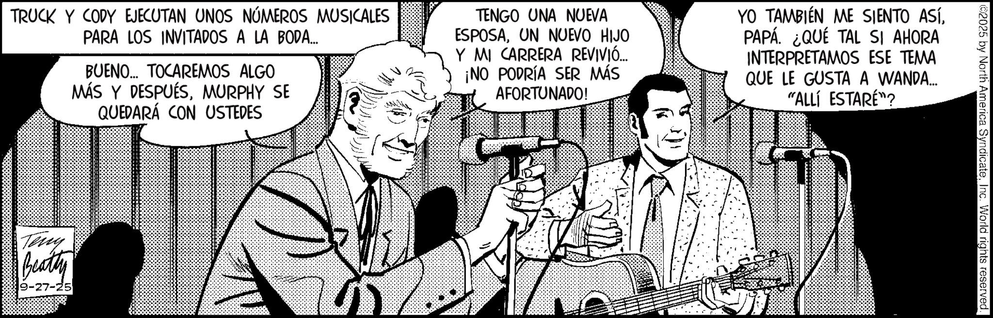 Animated cartoon OCR: 2025 by North America SyndicateInc. World rights reserved. TRUCK Y CODY EJECUTAN UNOS NÚMEROS MUSICALES PARA LOS INVITADOS A LA BODA... BUENO... TOCAREMOS ALGO MÁS Y DESPUÉSMURPHY SE QUEDARÁ CON USTEDES TENGO UNA NUEVA ESPOSAUN NUEVO HIJO Y MI CARRERA REVIVIÓ... ¡NO PODRÍA SER MÁS AFORTUNADO! YO TAMBIÉN ME SIENTO ASÍPAPÁ. ¿QUÉ TAL SI AHORA INTERPRETAMOS ESE TEMA QUE LE GUSTA A WANDA... "ALLÍ ESTARÉ"? Teny Beatty 9-27-25 2025 by North America SyndicateInc. World rights reserved . TRUCK Y CODY EJECUTAN UNOS NÚMEROS MUSICALES PARA LOS INVITADOS A LA BODA ... BUENO ... TOCAREMOS ALGO MÁS Y DESPUÉSMURPHY SE QUEDARÁ CON USTEDES TENGO UNA NUEVA ESPOSAUN NUEVO HIJO Y MI CARRERA REVIVIÓ ... ¡ NO PODRÍA SER MÁS AFORTUNADO ! YO TAMBIÉN ME SIENTO ASÍPAPÁ . ¿ QUÉ TAL SI AHORA INTERPRETAMOS ESE TEMA QUE LE GUSTA A WANDA ... " ALLÍ ESTARÉ " ? Teny Beatty 9-27-25