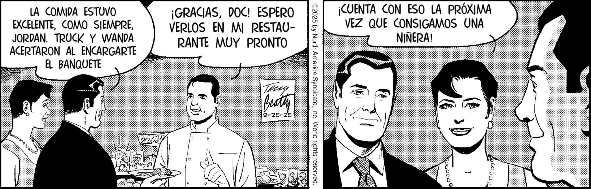Fictional character OCR: LA COMIDA ESTUVO EXCELENTEJORDAN. TRUCK Y WANDA ACERTARON AL ENCARGARTE EL BANQUETE ¡GRACIASDOC! ESPERO VERLOS EN MI RESTAU- RANTE MUY PRONTO Teny Beatty 9-25-25 02025 by North America SyndicateInc. World rights reserved. ¡CUENTA CON ESO LA PRÓXIMA VEZ QUE CONSIGAMOS UNA NIÑERA! 000000 LA COMIDA ESTUVO EXCELENTECOMO SIEMPREJORDAN . TRUCK Y WANDA ACERTARON AL ENCARGARTE EL BANQUETE ¡ GRACIASDOC ! ESPERO VERLOS EN MI RESTAU- RANTE MUY PRONTO Teny Beatty 9-25-25 02025 by North America SyndicateInc. World rights reserved . ¡ CUENTA CON ESO LA PRÓXIMA VEZ QUE CONSIGAMOS UNA NIÑERA ! 000000