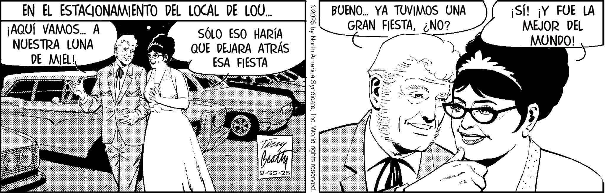 Fictional character OCR: EN EL ESTACIONAMIENTO DEL LOCAL DE LOU... ¡AQUÍ VAMOS... A NUESTRA LUNA DE MIEL! SÓLO ESO HARÍA QUE DEJARA ATRÁS ESA FIESTA BUENO... YA TUVIMOS UNA GRAN FIESTA¿NO? ¡Sí! ¡Y FUE LA MEJOR DEL MUNDO! 2025 by North America SyndicateInc. World rights reserved. Teng Beatty EN EL ESTACIONAMIENTO DEL LOCAL DE LOU ... ¡ AQUÍ VAMOS ... A NUESTRA LUNA DE MIEL ! SÓLO ESO HARÍA QUE DEJARA ATRÁS ESA FIESTA BUENO ... YA TUVIMOS UNA GRAN FIESTA¿ NO ? ¡ Sí ! ¡ Y FUE LA MEJOR DEL MUNDO ! 2025 by North America SyndicateInc. World rights reserved . Teng Beatty