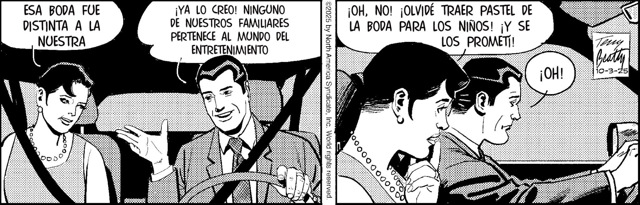 Animated cartoon OCR: ESA BODA FUE DISTINTA A LA NUESTRA ¡YA LO CREO! NINGUNO DE NUESTROS FAMILIARES PERTENECE AL MUNDO DEL ENTRETENIMIENTO ¡OHNO! ¡OLVIDÉ TRAER PASTEL DE LA BODA PARA LOS NIÑOS! ¡Y SE LOS PROMETI! Teny Beatty ¡OH! 10-3-25 ? ESA BODA FUE DISTINTA A LA NUESTRA ¡ YA LO CREO ! NINGUNO DE NUESTROS FAMILIARES PERTENECE AL MUNDO DEL ENTRETENIMIENTO ¡ OHNO ! ¡ OLVIDÉ TRAER PASTEL DE LA BODA PARA LOS NIÑOS ! ¡ Y SE LOS PROMETI ! Teny Beatty ¡ OH ! 10-3-25 ?