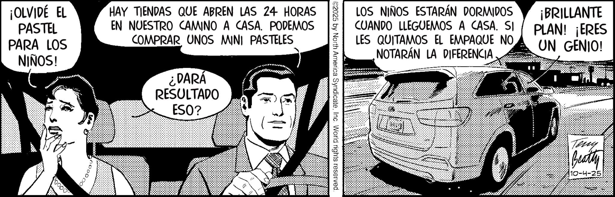 Fictional character OCR: ¡OLVIDE EL PASTEL PARA LOS NIÑOS! HAY TIENDAS QUE ABREN LAS 24 HORAS EN NUESTRO CAMINO A CASA. PODEMOS COMPRAR UNOS MINI PASTELES ¿DARÁ RESULTADO ESO? A LOS NIÑOS ESTARÁN DORMIDOS CUANDO LLEGUEMOS A CASA. SI LES QUITAMOS EL EMPAQUE NO. NOTARÁN LA DIFERENCIA ¡BRILLANTE PLAN! ¡ERES UN GENIO! ©2025 by North America SyndicateInc. World rights reserved. Teng Beatty 10-4-25 ¡ OLVIDE EL PASTEL PARA LOS NIÑOS ! HAY TIENDAS QUE ABREN LAS 24 HORAS EN NUESTRO CAMINO A CASA . PODEMOS COMPRAR UNOS MINI PASTELES ¿ DARÁ RESULTADO ESO ? A LOS NIÑOS ESTARÁN DORMIDOS CUANDO LLEGUEMOS A CASA . SI LES QUITAMOS EL EMPAQUE NO . NOTARÁN LA DIFERENCIA ¡ BRILLANTE PLAN ! ¡ ERES UN GENIO ! © 2025 by North America SyndicateInc. World rights reserved . Teng Beatty 10-4-25