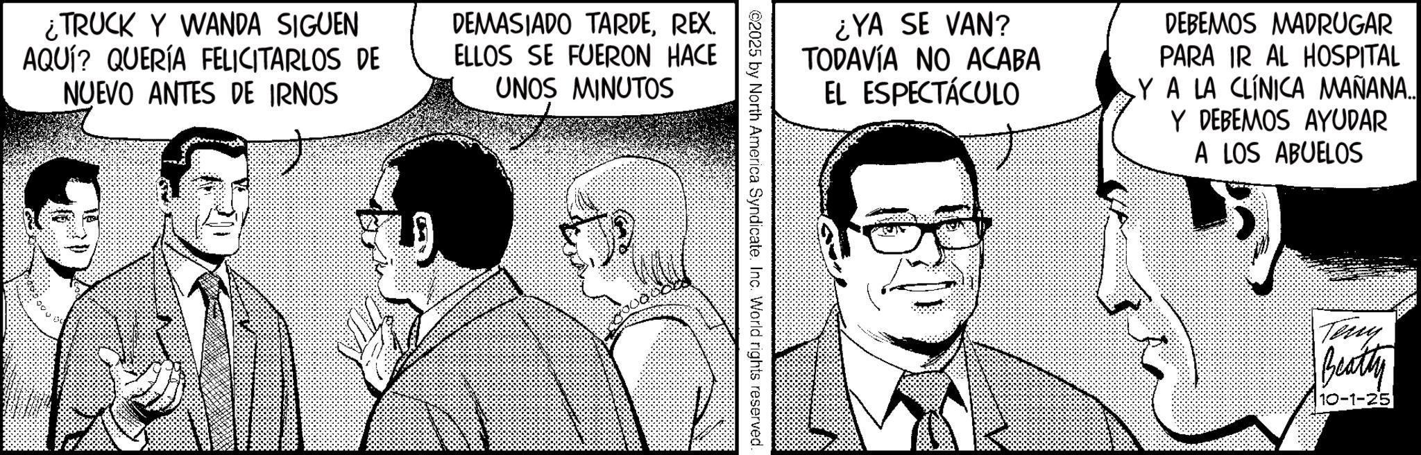 Fictional character OCR: ¿TRUCK Y WANDA SIGUEN AQUÍ? QUERÍA FELICITARLOS DE NUEVO ANTES DE IRNOS DEMASIADO TARDEREX. ELLOS SE FUERON HACE UNOS MINUTOS ¿YA SE VAN? TODAVÍA NO ACABA EL ESPECTÁCULO DEBEMOS MADRUGAR PARA IR AL HOSPITAL YA LA CLÍNICA MAÑANA... Y DEBEMOS AYUDAR A LOS ABUELOS ©2025 by North America Syndicate. Inc. World rights reserved. Teny Beatty 10-1-25 ¿ TRUCK Y WANDA SIGUEN AQUÍ ? QUERÍA FELICITARLOS DE NUEVO ANTES DE IRNOS DEMASIADO TARDEREX . ELLOS SE FUERON HACE UNOS MINUTOS ¿ YA SE VAN ? TODAVÍA NO ACABA EL ESPECTÁCULO DEBEMOS MADRUGAR PARA IR AL HOSPITAL YA LA CLÍNICA MAÑANA ... Y DEBEMOS AYUDAR A LOS ABUELOS © 2025 by North America Syndicate . Inc. World rights reserved . Teny Beatty 10-1-25