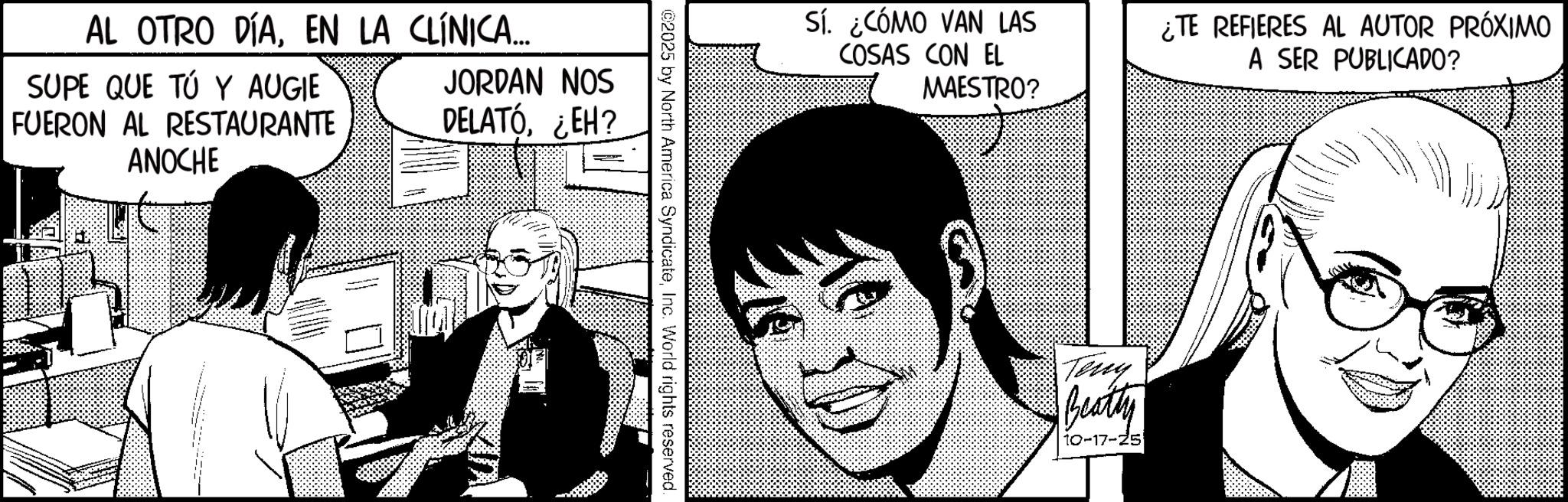 Animated cartoon OCR: AL OTRO DÍAEN LA CLÍNICA... SUPE QUE TÚ Y AUGIE FUERON AL RESTAURANTE ANOCHE JORDAN NOS DELATÓ¿EH? _ ©2025 by North America SyndicateInc. World rights reserved. Sí ¿CÓMO VAN LAS COSAS CON EL MAESTRO? ¿TE REFIERES AL AUTOR PRÓXIMO A SER PUBLICADO? Teny Beatty 10-17-25 AL OTRO DÍAEN LA CLÍNICA ... SUPE QUE TÚ Y AUGIE FUERON AL RESTAURANTE ANOCHE JORDAN NOS DELATÓ¿ EH ? _ © 2025 by North America SyndicateInc. World rights reserved . Sí ¿ CÓMO VAN LAS COSAS CON EL MAESTRO ? ¿ TE REFIERES AL AUTOR PRÓXIMO A SER PUBLICADO ? Teny Beatty 10-17-25