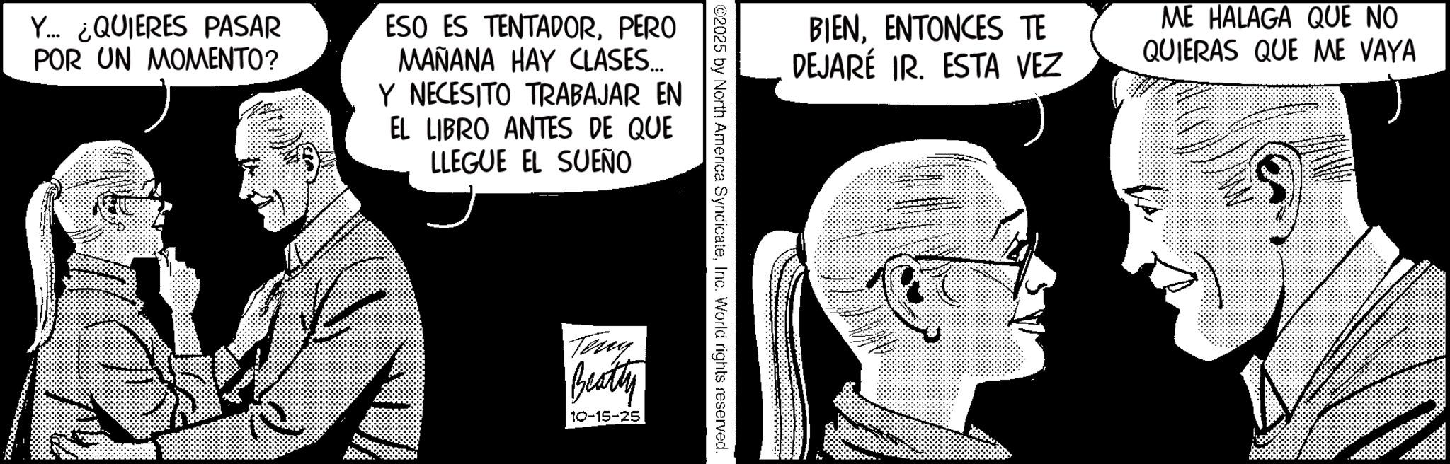 Comic book OCR: Y... ¿QUIERES PASAR POR UN MOMENTO? ESO ES TENTADORPERO MAÑANA HAY CLASES... Y NECESITO TRABAJAR EN EL LIBRO ANTES DE QUE LLEGUE EL SUEÑO BIENENTONCES TE DEJARÉ IR. ESTA VEZ ME HALAGA QUE NO QUIERAS QUE ME VAYA ©2025 by North America SyndicateInc. World rights reserved. Teny Beatty 10-15-25 Y ... ¿ QUIERES PASAR POR UN MOMENTO ? ESO ES TENTADORPERO MAÑANA HAY CLASES ... Y NECESITO TRABAJAR EN EL LIBRO ANTES DE QUE LLEGUE EL SUEÑO BIENENTONCES TE DEJARÉ IR . ESTA VEZ ME HALAGA QUE NO QUIERAS QUE ME VAYA © 2025 by North America SyndicateInc. World rights reserved . Teny Beatty 10-15-25