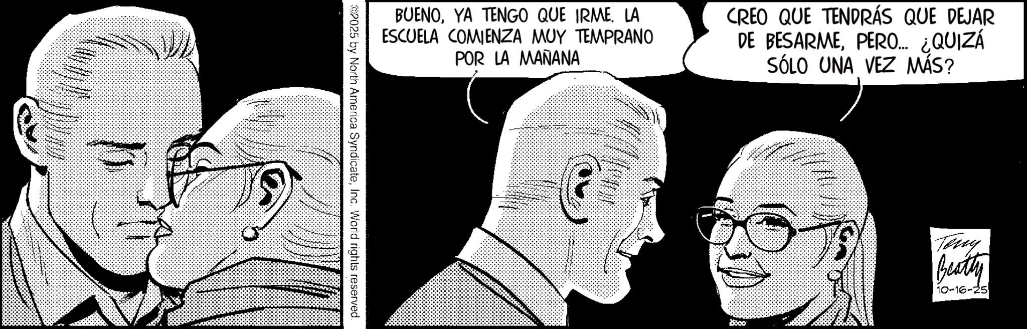 Publication OCR: BUENOYA TENGO QUE IRME. LA ESCUELA COMIENZA MUY TEMPRANO POR LA MAÑANA CREO QUE TENDRÁS QUE DEJAR DE BESARMEPERO... ¿QUIZÁ SÓLO UNA VEZ MÁS? 2025 by North America SyndicateInc. World rights reserved. $5000 Teny Beatty 10-16-25 BUENOYA TENGO QUE IRME . LA ESCUELA COMIENZA MUY TEMPRANO POR LA MAÑANA CREO QUE TENDRÁS QUE DEJAR DE BESARMEPERO ... ¿ QUIZÁ SÓLO UNA VEZ MÁS ? 2025 by North America SyndicateInc. World rights reserved . $ 5000 Teny Beatty 10-16-25