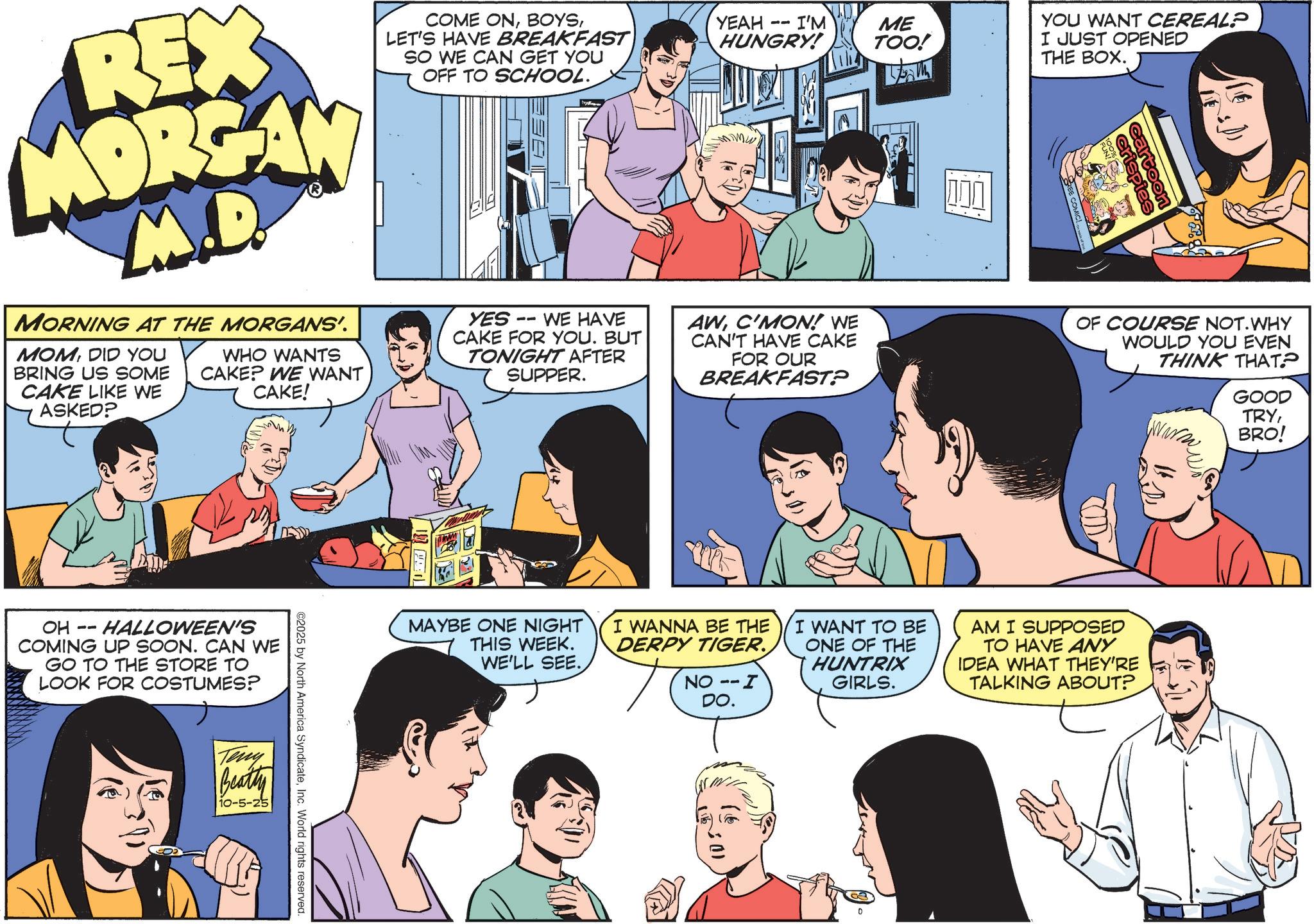 Animated cartoon OCR: REX MORGAN M.D. MORNING AT THE MORGANS'. MOMDID YOU BRING US SOME CAKE LIKE WE ASKED? WHO WANTS CAKE? WE WANT CAKE! COME ONLET'S HAVE BREAKFAST SO WE CAN GET YOU OFF TO SCHOOL. YES WE HAVE CAKE FOR YOU. BUT TONIGHT AFTER SUPPER. YEAH HUNGRY! -- I'M ME TOO! AWC'MON! WE I CAN'T HAVE CAKE FOR OUR BREAKFAST? ? YOU WANT CEREAL? I JUST OPENED THE BOX. ca ispies Coon OF COURSE NOT. WHY WOULD YOU EVEN THINK THAT? OH -- HALLOWEEN'S COMING UP SOON. CAN WE GO TO THE STORE TO LOOK FOR COSTUMES? Teny Beatty 10-5-25 ©2025 by North America SyndicateInc. World rights reserved. MAYBE ONE NIGHT THIS WEEK. WE'LL SEE. I WANNA BE THE DERPY TIGER. NO -- I DO. I WANT TO BE ONE OF THE HUNTRIX GIRLS. AM I SUPPOSED TO HAVE ANY IDEA WHAT THEY'RE TALKING ABOUT? GOOD TRYBRO! REX MORGAN M.D. MORNING AT THE MORGANS ' . MOMDID YOU BRING US SOME CAKE LIKE WE ASKED ? WHO WANTS CAKE ? WE WANT CAKE ! COME ONLET'S HAVE BREAKFAST SO WE CAN GET YOU OFF TO SCHOOL . YES WE HAVE CAKE FOR YOU . BUT TONIGHT AFTER SUPPER . YEAH HUNGRY ! -- I'M ME TOO ! AWC'MON ! WE I CAN'T HAVE CAKE FOR OUR BREAKFAST ? ? YOU WANT CEREAL ? I JUST OPENED THE BOX . ca ispies Coon OF COURSE NOT . WHY WOULD YOU EVEN THINK THAT ? OH -- HALLOWEEN'S COMING UP SOON . CAN WE GO TO THE STORE TO LOOK FOR COSTUMES ? Teny Beatty 10-5-25 © 2025 by North America SyndicateInc. World rights reserved . MAYBE ONE NIGHT THIS WEEK . WE'LL SEE . I WANNA BE THE DERPY TIGER . NO -- I DO . I WANT TO BE ONE OF THE HUNTRIX GIRLS . AM I SUPPOSED TO HAVE ANY IDEA WHAT THEY'RE TALKING ABOUT ? GOOD TRYBRO !