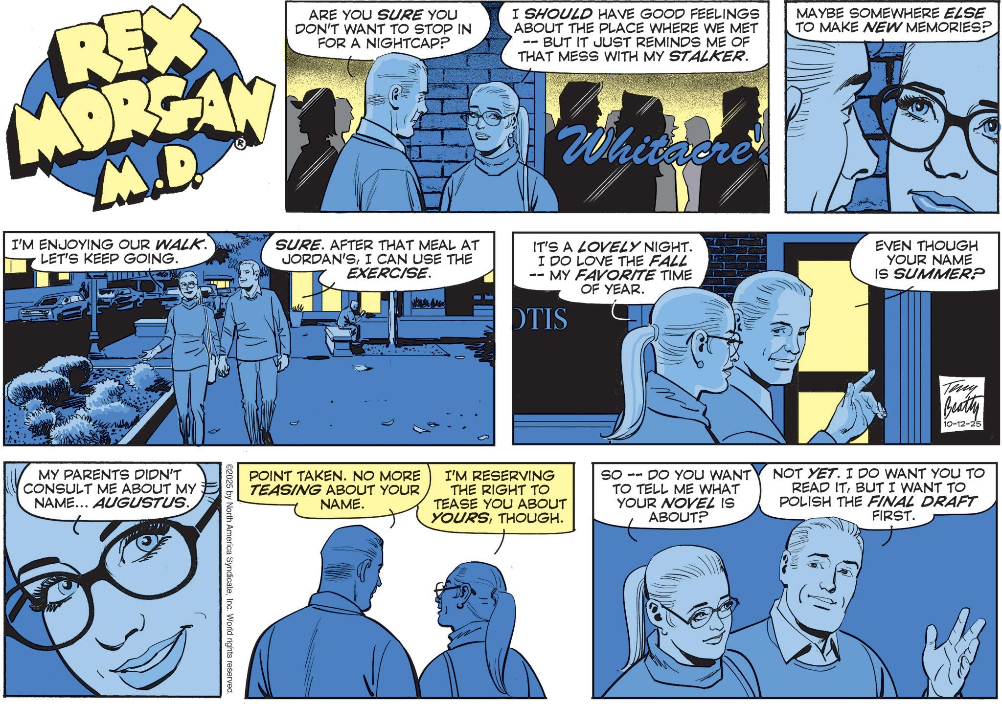 Animated cartoon OCR: REX MORGAN M.D. I'M ENJOYING OUR WALK. LET'S KEEP GOING. ARE YOU SURE YOU DON'T WANT TO STOP IN FOR A NIGHTCAP? SURE. AFTER THAT MEAL AT JORDAN'SI CAN USE THE EXERCISE. I SHOULD HAVE GOOD FEELINGS ABOUT THE PLACE WHERE WE MET BUT IT JUST REMINDS ME OF THAT MESS WITH MY STALKER. -- Whitacre IT'S A LOVELY NIGHT. I DO LOVE THE FALL - MY FAVORITE TIME OF YEAR. DTIS MAYBE SOMEWHERE ELSE TO MAKE NEW MEMORIES? EVEN THOUGH YOUR NAME IS SUMMER? MY PARENTS DIDN'T CONSULT ME ABOUT MY NAME... AUGUSTUS. POINT TAKEN. NO MORE TEASING ABOUT YOUR NAME. I'M RESERVING THE RIGHT TO TEASE YOU ABOUT YOURSTHOUGH. ©2025 by North America SyndicateInc. World rights reserved. SO -- DO YOU WANT TO TELL ME WHAT YOUR NOVEL IS ABOUT? Teny Beatty 10-12-25 NOT YET. I DO WANT YOU TO READ ITBUT I WANT TO POLISH THE FINAL DRAFT FIRST. REX MORGAN M.D. I'M ENJOYING OUR WALK . LET'S KEEP GOING . ARE YOU SURE YOU DON'T WANT TO STOP IN FOR A NIGHTCAP ? SURE . AFTER THAT MEAL AT JORDAN'SI CAN USE THE EXERCISE . I SHOULD HAVE GOOD FEELINGS ABOUT THE PLACE WHERE WE MET BUT IT JUST REMINDS ME OF THAT MESS WITH MY STALKER . -- Whitacre IT'S A LOVELY NIGHT . I DO LOVE THE FALL - MY FAVORITE TIME OF YEAR . DTIS MAYBE SOMEWHERE ELSE TO MAKE NEW MEMORIES ? EVEN THOUGH YOUR NAME IS SUMMER ? MY PARENTS DIDN'T CONSULT ME ABOUT MY NAME ... AUGUSTUS . POINT TAKEN . NO MORE TEASING ABOUT YOUR NAME . I'M RESERVING THE RIGHT TO TEASE YOU ABOUT YOURSTHOUGH . © 2025 by North America SyndicateInc. World rights reserved . SO -- DO YOU WANT TO TELL ME WHAT YOUR NOVEL IS ABOUT ? Teny Beatty 10-12-25 NOT YET . I DO WANT YOU TO READ ITBUT I WANT TO POLISH THE FINAL DRAFT FIRST .