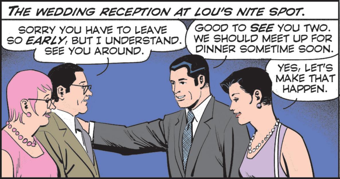 Publication OCR: THE WEDDING RECEPTION AT LOU'S NITE SPOT. GOOD TO SEE YOU TWO. SORRY YOU HAVE TO LEAVE SO EARLYBUT I UNDERSTAND. WE SHOULD MEET UP FOR SEE YOU AROUND. DINNER SOMETIME SOON. YESLET'S MAKE THAT HAPPEN. 8000000³ 5000 000 THE WEDDING RECEPTION AT LOU'S NITE SPOT . GOOD TO SEE YOU TWO . SORRY YOU HAVE TO LEAVE SO EARLYBUT I UNDERSTAND . WE SHOULD MEET UP FOR SEE YOU AROUND . DINNER SOMETIME SOON . YESLET'S MAKE THAT HAPPEN . 8000000³ 5000 000