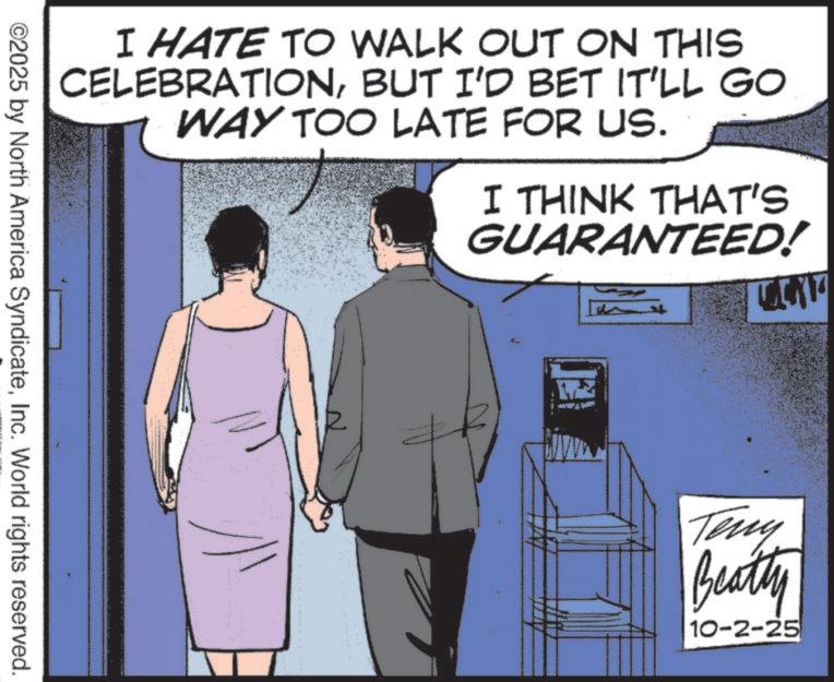 Publication OCR: I HATE TO WALK OUT ON THIS CELEBRATIONBUT I'D BET IT'LL GO WAY TOO LATE FOR US. I THINK THAT'S GUARANTEED! ©2025 by North America SyndicateInc. World rights reserved. Teny Beatty 10-2-25 I HATE TO WALK OUT ON THIS CELEBRATIONBUT I'D BET IT'LL GO WAY TOO LATE FOR US . I THINK THAT'S GUARANTEED ! © 2025 by North America SyndicateInc. World rights reserved . Teny Beatty 10-2-25