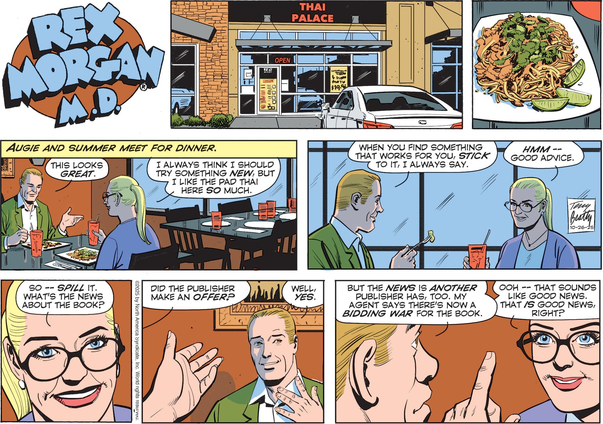 Hearing OCR: REX MORGAN M.D. AUGIE AND SUMMER MEET FOR DINNER. THIS LOOKS GREAT. TIA OPEN I ALWAYS THINK I SHOULD TRY SOMETHING NEWBUT I LIKE THE PAD THAI HERE SO MUCH. DDOD THAI PALACE m MOTU $19.9 WHEN YOU FIND SOMETHING THAT WORKS FOR YOUSTICK TO ITI ALWAYS SAY. HMM- GOOD ADVICE. SO SPILL IT. WHAT'S THE NEWS ABOUT THE BOOK? DID THE PUBLISHER MAKE AN OFFER? WELLYES. ©2025 by North America SyridicateInc. World rights reserved. Teny Beatty 10-26-25 BUT THE NEWS IS ANOTHER PUBLISHER HASTOO. MY AGENT SAYS THERE'S NOW A BIDDING WAR FOR THE BOOK. OOH -- THAT SOUNDS LIKE GOOD NEWS. THAT IS GOOD NEWSRIGHT? REX MORGAN M.D. AUGIE AND SUMMER MEET FOR DINNER . THIS LOOKS GREAT . TIA OPEN I ALWAYS THINK I SHOULD TRY SOMETHING NEWBUT I LIKE THE PAD THAI HERE SO MUCH . DDOD THAI PALACE m MOTU $ 19.9 WHEN YOU FIND SOMETHING THAT WORKS FOR YOUSTICK TO ITI ALWAYS SAY . HMM- GOOD ADVICE . SO SPILL IT . WHAT'S THE NEWS ABOUT THE BOOK ? DID THE PUBLISHER MAKE AN OFFER ? WELLYES . © 2025 by North America SyridicateInc. World rights reserved . Teny Beatty 10-26-25 BUT THE NEWS IS ANOTHER PUBLISHER HASTOO . MY AGENT SAYS THERE'S NOW A BIDDING WAR FOR THE BOOK . OOH -- THAT SOUNDS LIKE GOOD NEWS . THAT IS GOOD NEWSRIGHT ?