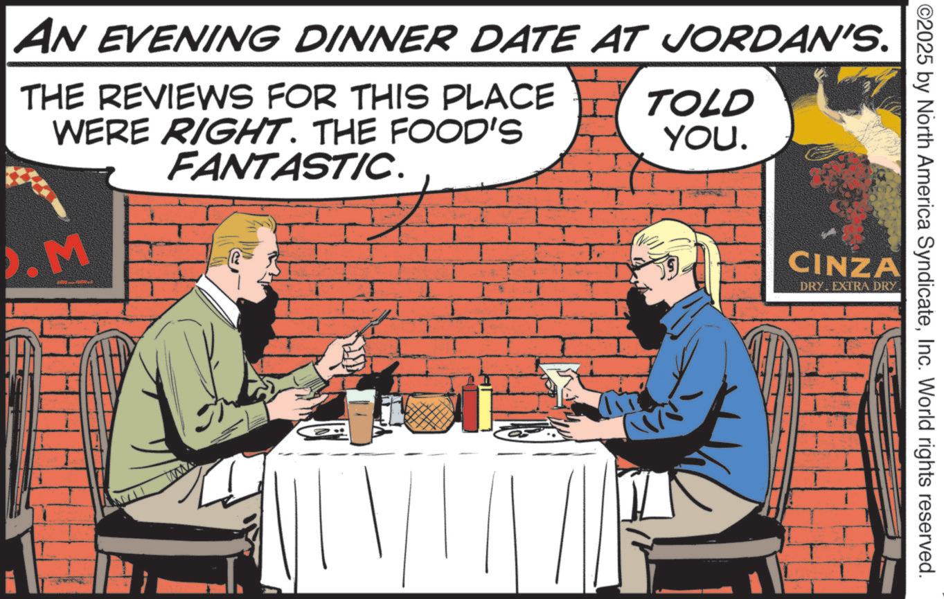 Hearing OCR: AN EVENING DINNER DATE AT JORDAN'S. THE REVIEWS FOR THIS PLACE WERE RIGHT. THE FOOD'S FANTASTIC. .M TOLD YOU. CINZA DRY EXTRA DRY. ©2025 by North America SyndicateInc. World rights reserved. AN EVENING DINNER DATE AT JORDAN'S . THE REVIEWS FOR THIS PLACE WERE RIGHT . THE FOOD'S FANTASTIC . .M TOLD YOU . CINZA DRY EXTRA DRY . © 2025 by North America SyndicateInc. World rights reserved .