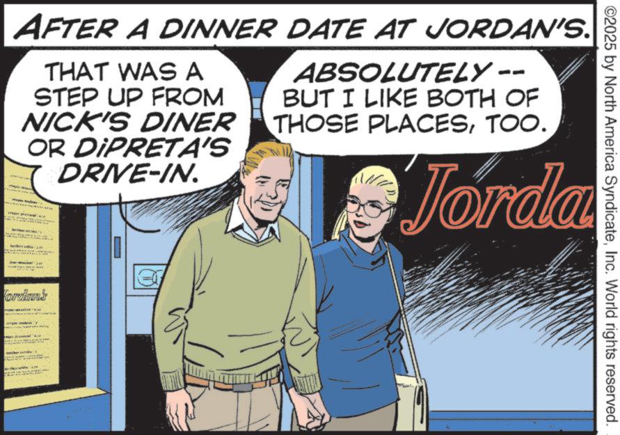 Animation OCR: AFTER A DINNER DATE AT JORDAN'S. THAT WAS A STEP UP FROM NICK'S DINER OR DIPRETA'S DRIVE-IN. ABSOLUTELY BUT I LIKE BOTH OF THOSE PLACESTOO. Jorda ordain's gy Mic ©2025 by North America SyndicateInc. World rights reserved. AFTER A DINNER DATE AT JORDAN'S . THAT WAS A STEP UP FROM NICK'S DINER OR DIPRETA'S DRIVE - IN . ABSOLUTELY BUT I LIKE BOTH OF THOSE PLACESTOO . Jorda ordain's gy Mic © 2025 by North America SyndicateInc. World rights reserved .