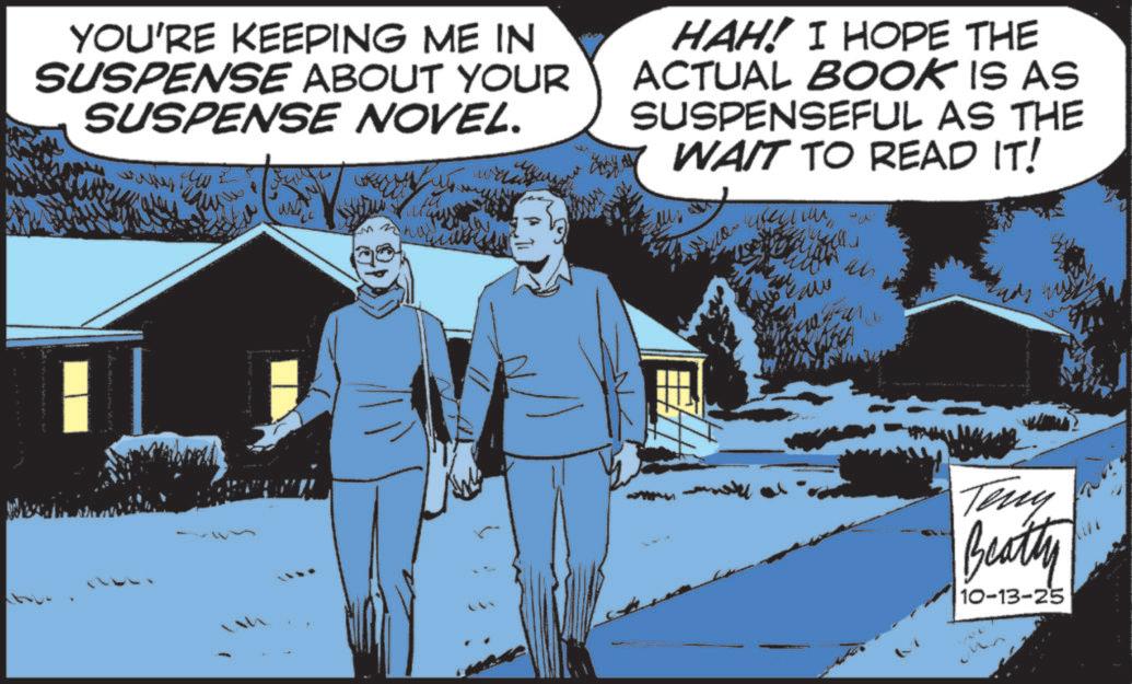 Comics OCR: YOU'RE KEEPING ME IN SUSPENSE ABOUT YOUR SUSPENSE NOVEL. HAH! I HOPE THE ACTUAL BOOK IS AS SUSPENSEFUL AS THE WAIT TO READ IT! ?????? M Teny Beatty 10-13-25 YOU'RE KEEPING ME IN SUSPENSE ABOUT YOUR SUSPENSE NOVEL . HAH ! I HOPE THE ACTUAL BOOK IS AS SUSPENSEFUL AS THE WAIT TO READ IT ! ?????? M Teny Beatty 10-13-25
