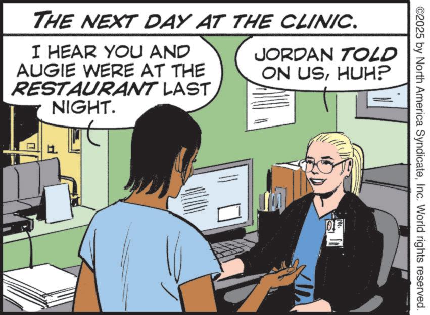Animation OCR: ©2025 by North America SyndicateInc. World rights reserved. THE NEXT DAY AT THE CLINIC. I HEAR YOU AND AUGIE WERE AT THE RESTAURANT LAST NIGHT. JORDAN TOLD ON USHUH? ? NN. © 2025 by North America SyndicateInc. World rights reserved . THE NEXT DAY AT THE CLINIC . I HEAR YOU AND AUGIE WERE AT THE RESTAURANT LAST NIGHT . JORDAN TOLD ON USHUH ? ? NN .