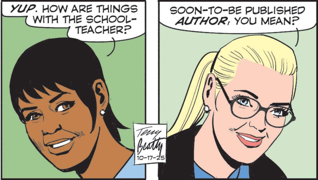 Photo caption OCR: YUP. HOW ARE THINGS WITH THE SCHOOL- 7 TEACHER? SOON-TO-BE PUBLISHED AUTHORYOU MEAN? Teny Beatty 10-17-25 YUP . HOW ARE THINGS WITH THE SCHOOL- 7 TEACHER ? SOON - TO - BE PUBLISHED AUTHORYOU MEAN ? Teny Beatty 10-17-25