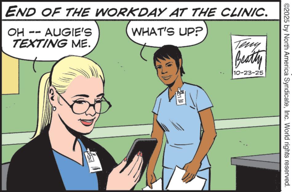 Comic book OCR: END OF THE WORKDAY AT THE CLINIC. OH -- AUGIE'S TEXTING ME. WHAT'S UP? Teny Beatty 10-23-25 ©2025 by North America SyndicateInc. World rights reserved. END OF THE WORKDAY AT THE CLINIC . OH -- AUGIE'S TEXTING ME . WHAT'S UP ? Teny Beatty 10-23-25 © 2025 by North America SyndicateInc. World rights reserved .