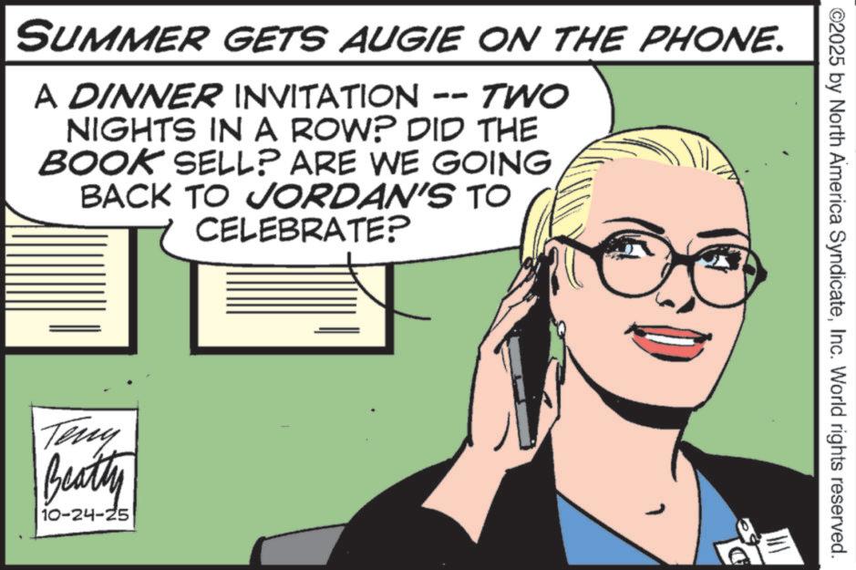 Photo caption OCR: ©2025 by North America SyndicateInc. World rights reserved. SUMMER GETS AUGIE ON THE PHONE. A DINNER INVITATION -- TWO NIGHTS IN A ROW? DID THE BOOK SELL? ARE WE GOING BACK TO JORDAN'S TO CELEBRATE? Teny Beatty 10-24-25 © 2025 by North America SyndicateInc. World rights reserved . SUMMER GETS AUGIE ON THE PHONE . A DINNER INVITATION -- TWO NIGHTS IN A ROW ? DID THE BOOK SELL ? ARE WE GOING BACK TO JORDAN'S TO CELEBRATE ? Teny Beatty 10-24-25