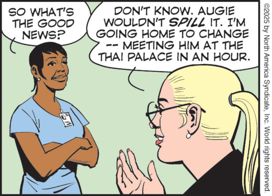 Comics OCR: ©2025 by North America SyndicateInc. World rights reserved. SO WHAT'S THE GOOD NEWS? DON'T KNOW. AUGIE WOULDN'T SPILL IT. I'M GOING HOME TO CHANGE MEETING HIM AT THE THAI PALACE IN AN HOUR. © 2025 by North America SyndicateInc. World rights reserved . SO WHAT'S THE GOOD NEWS ? DON'T KNOW . AUGIE WOULDN'T SPILL IT . I'M GOING HOME TO CHANGE MEETING HIM AT THE THAI PALACE IN AN HOUR .