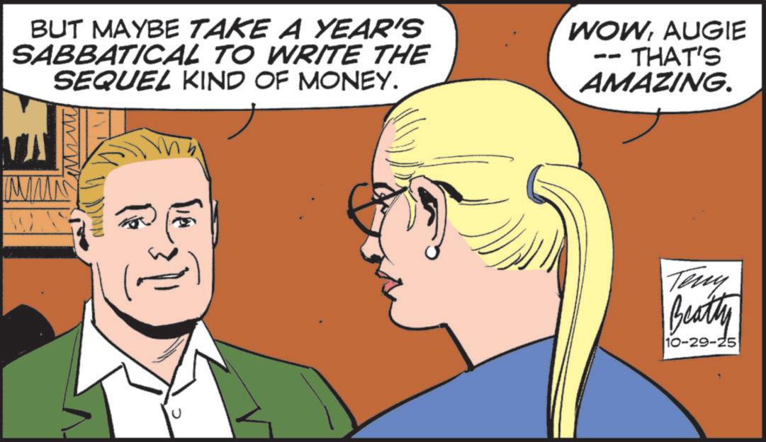 Comics OCR: BUT MAYBE TAKE A YEAR'S SABBATICAL TO WRITE THE SEQUEL KIND OF MONEY. WOWAUGIE -- THAT'S AMAZING. MM ?. Teny Beatty 10-29-25 BUT MAYBE TAKE A YEAR'S SABBATICAL TO WRITE THE SEQUEL KIND OF MONEY . WOWAUGIE -- THAT'S AMAZING . MM ? . Teny Beatty 10-29-25