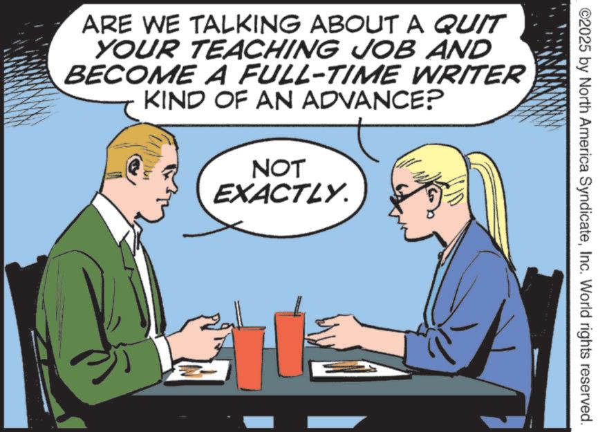 Fiction OCR: ©2025 by North America SyndicateInc. World rights reserved. ARE WE TALKING ABOUT A QUIT YOUR TEACHING JOB AND BECOME A FULL-TIME WRITER KIND OF AN ADVANCE? NOT EXACTLY. © 2025 by North America SyndicateInc. World rights reserved . ARE WE TALKING ABOUT A QUIT YOUR TEACHING JOB AND BECOME A FULL - TIME WRITER KIND OF AN ADVANCE ? NOT EXACTLY .