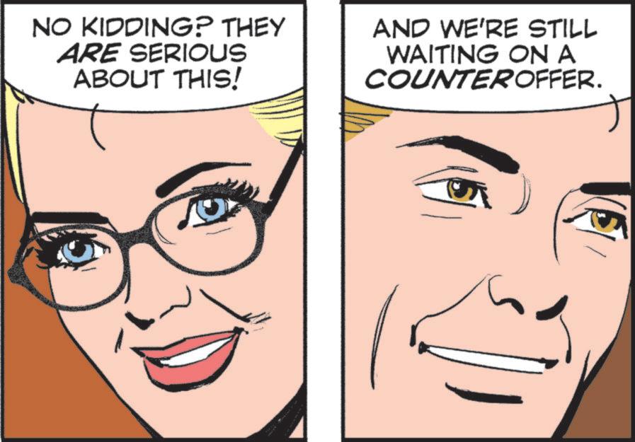 Animated cartoon OCR: NO KIDDING? THEY ARE SERIOUS ABOUT THIS! AND WE'RE STILL WAITING ON A COUNTEROFFER. NO KIDDING ? THEY ARE SERIOUS ABOUT THIS ! AND WE'RE STILL WAITING ON A COUNTEROFFER .