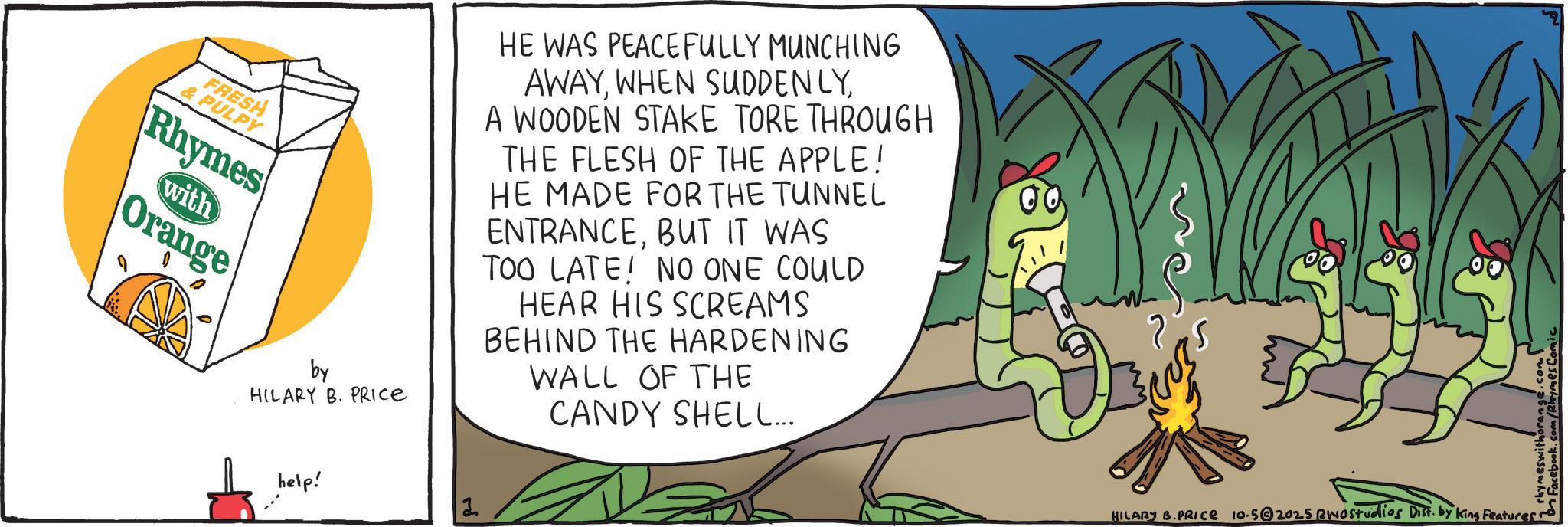 OCR: FRESH & PULPY Rhymes with Orange by HILARY B. PRICE HE WAS PEACEFULLY MUNCHING AWAYA WOODEN STAKE TORE THROUGH THE FLESH OF THE APPLE! HE MADE FOR THE TUNNEL ENTRANCEBUT IT WAS TOO LATE! NO ONE COULD HEAR HIS SCREAMS BEHIND THE HARDENING WALL OF THE CANDY SHELL... 00 help! 2 HILARY B.PRICE 10.52025 RWOstudios Dist. by King Features ~ Facebook.com/Rhymes Comic FRESH & PULPY Rhymes with Orange by HILARY B. PRICE HE WAS PEACEFULLY MUNCHING AWAYWHEN SUDDENLYA WOODEN STAKE TORE THROUGH THE FLESH OF THE APPLE ! HE MADE FOR THE TUNNEL ENTRANCEBUT IT WAS TOO LATE ! NO ONE COULD HEAR HIS SCREAMS BEHIND THE HARDENING WALL OF THE CANDY SHELL ... 00 help ! 2 HILARY B.PRICE 10.52025 RWOstudios Dist . by King Features ~ Facebook.com/Rhymes Comic
