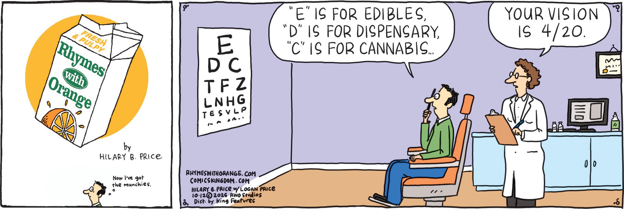 Diagram OCR: FRESH & PULPY Rhymes with Orange by HILARY B. PRICE "E" IS FOR EDIBLESE DC "C" IS FOR CANNABIS.... TFZ LNHG TES VLP Now I've got the munchies. ° RHYMESWITHORANGE.COM COMICSKINGDOM.COM HILARY 6. PRICE w/ LOGAN PRICE 10.122025 RWO Studios & Dist. by King Features YOUR VISION IS 4/20. FRESH & PULPY Rhymes with Orange by HILARY B. PRICE " E " IS FOR EDIBLES" D " IS FOR DISPENSARYE DC " C " IS FOR CANNABIS .... TFZ LNHG TES VLP Now I've got the munchies . ° RHYMESWITHORANGE.COM COMICSKINGDOM.COM HILARY 6. PRICE w / LOGAN PRICE 10.122025 RWO Studios & Dist . by King Features YOUR VISION IS 4/20 .