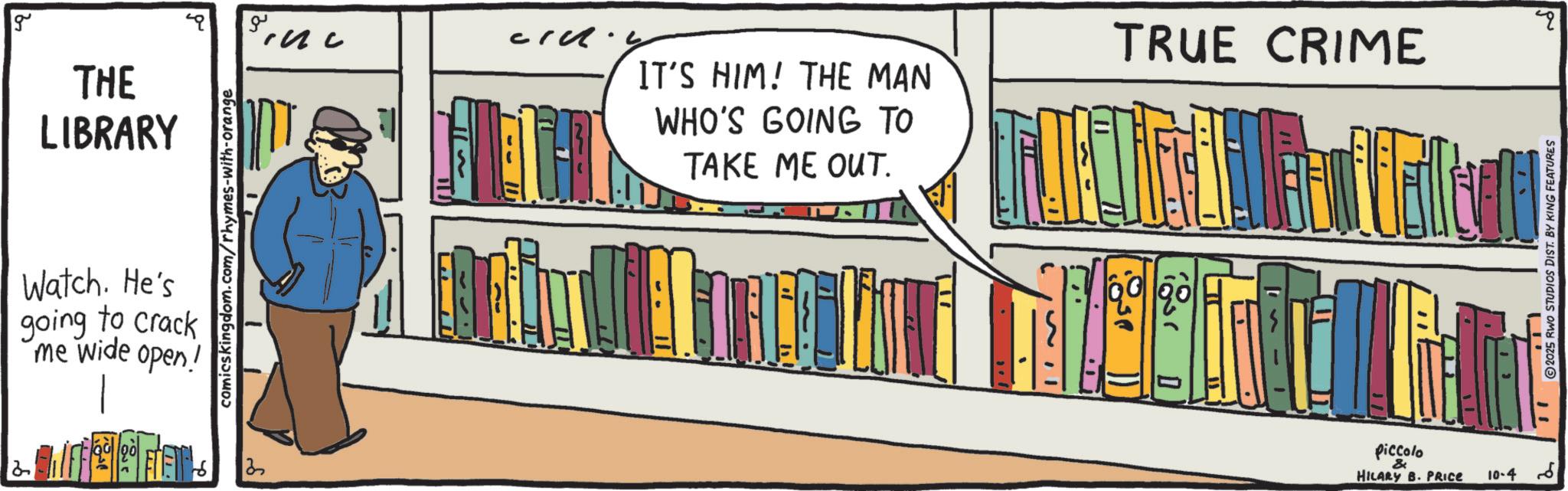 Animation OCR: g THE ?? LIBRARY T Watch. He's going to crack me wide open! comicskingdom.com/rhymes-with-orange IT'S HIM! THE MAN WHO'S GOING TO TAKE ME OUT. 2 " TRUE CRIME .. 2025 RWO STUDIOS DIST. BY KING FEATURES piccolo & HILARY B. PRICE 10-46 g THE ?? LIBRARY T Watch . He's going to crack me wide open ! comicskingdom.com/rhymes-with-orange IT'S HIM ! THE MAN WHO'S GOING TO TAKE ME OUT . 2 " TRUE CRIME .. 2025 RWO STUDIOS DIST . BY KING FEATURES piccolo & HILARY B. PRICE 10-46