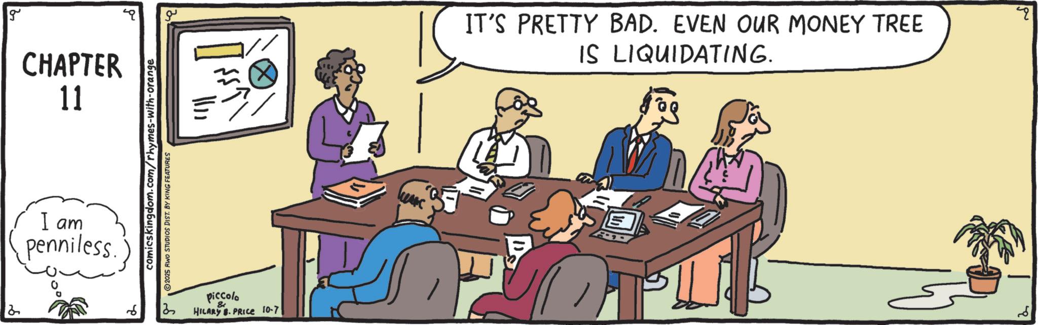 Meeting OCR: 2 g CHAPTER 11 I am penniless ? ??? comicskingdom.com/rhymes-with-orange 2025 RWO STUDIOS DIST. BY KING FEATURES ? piccola HILARY. PRICE 10-7 ??? ???? IT'S PRETTY BAD. EVEN OUR MONEY TREE IS LIQUIDATING. " 2 g CHAPTER 11 I am penniless ? ? ? ? comicskingdom.com/rhymes-with-orange 2025 RWO STUDIOS DIST . BY KING FEATURES ? piccola HILARY . PRICE 10-7 ??? ???? IT'S PRETTY BAD . EVEN OUR MONEY TREE IS LIQUIDATING . "
