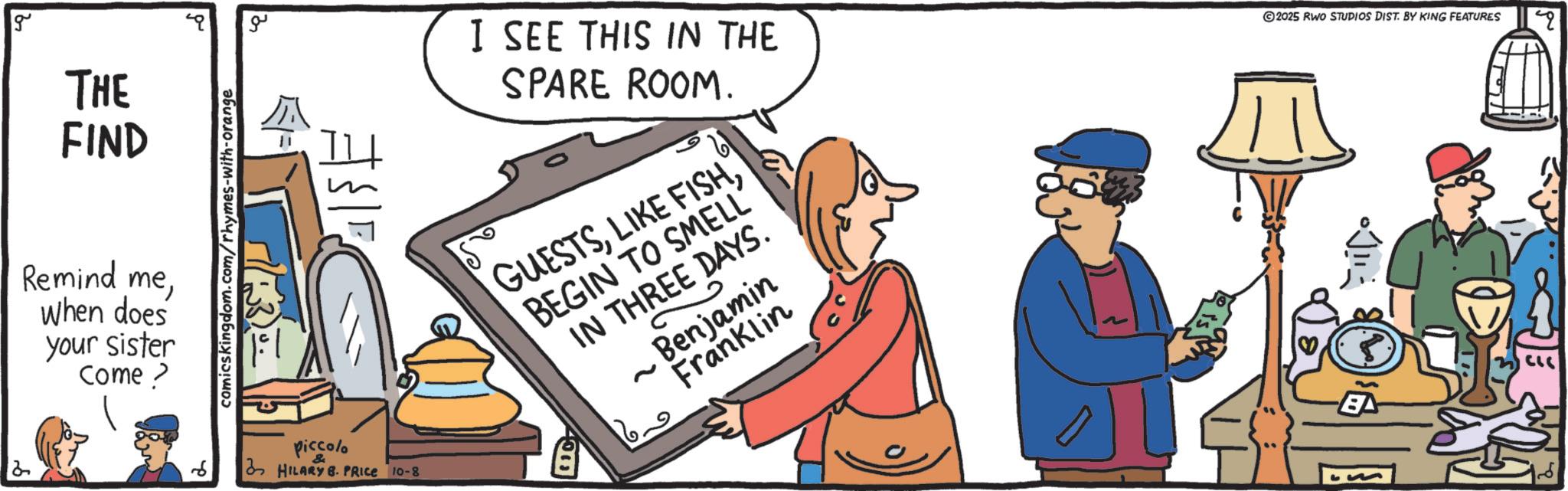 Conversation OCR: g THE FIND Remind meWhen does your sister Come > 2 ?? comicskingdom.com/rhymes-with-orange $1 I SEE THIS IN THE SPARE ROOM. GUESTSBEGIN TO SMELL IN THREE DAYS. ~ 3 Benjamin Franklin ©2025 RWO STUDIOS DIST. BY KING FEATURES piccolo HILARY B. PRICE 10-8 4000 BA 9 g THE FIND Remind meWhen does your sister Come > 2 ?? comicskingdom.com/rhymes-with-orange $ 1 I SEE THIS IN THE SPARE ROOM . GUESTSLIKE FISHBEGIN TO SMELL IN THREE DAYS . ~ 3 Benjamin Franklin © 2025 RWO STUDIOS DIST . BY KING FEATURES piccolo HILARY B. PRICE 10-8 4000 BA 9