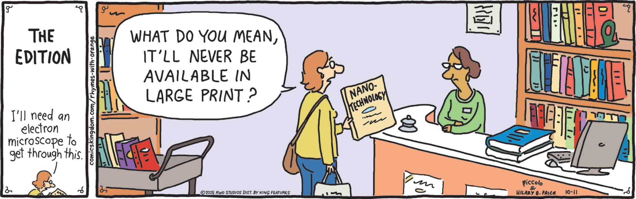 Fiction OCR: g THE EDITION I'll need an electron microscope to get through this. comicskingdom.com/rhymes-with-orange WHAT DO YOU MEANIT'LL NEVER BE AVAILABLE IN LARGE PRINT? 25 2025 RWO STUDIOS DIST. BY KING FEATURES NANO- TECHNOLOGY {{ T piccolo & HILARY 8. PRICE 10-11 T g THE EDITION I'll need an electron microscope to get through this . comicskingdom.com/rhymes-with-orange WHAT DO YOU MEANIT'LL NEVER BE AVAILABLE IN LARGE PRINT ? 25 2025 RWO STUDIOS DIST . BY KING FEATURES NANO- TECHNOLOGY { { T piccolo & HILARY 8. PRICE 10-11 T